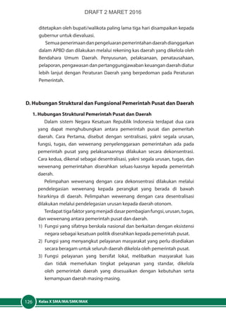 Kelas X SMA/MA/SMK/MAK126
ditetapkan oleh bupati/walikota paling lama tiga hari disampaikan kepada
gubernur untuk dievaluasi.
Semuapenerimaandanpengeluaranpemerintahandaerahdianggarkan
dalam APBD dan dilakukan melalui rekening kas daerah yang dikelola oleh
Bendahara Umum Daerah. Penyusunan, pelaksanaan, penatausahaan,
pelaporan, pengawasan dan pertanggungjawaban keuangan daerah diatur
lebih lanjut dengan Peraturan Daerah yang berpedoman pada Peraturan
Pemerintah.
D. Hubungan Struktural dan Fungsional Pemerintah Pusat dan Daerah
1. Hubungan Struktural Pemerintah Pusat dan Daerah
Dalam sistem Negara Kesatuan Republik Indonesia terdapat dua cara
yang dapat menghubungkan antara pemerintah pusat dan pemeritah
daerah. Cara Pertama, disebut dengan sentralisasi, yakni segala urusan,
fungsi, tugas, dan wewenang penyelenggaraan pemerintahan ada pada
pemerintah pusat yang pelaksanaannya dilakukan secara dekonsentrasi.
Cara kedua, dikenal sebagai desentralisasi, yakni segala urusan, tugas, dan
wewenang pemerintahan diserahkan seluas-luasnya kepada pemerintah
daerah.
Pelimpahan wewenang dengan cara dekonsentrasi dilakukan melalui
pendelegasian wewenang kepada perangkat yang berada di bawah
hirarkinya di daerah. Pelimpahan wewenang dengan cara desentralisasi
dilakukan melalui pendelegasian urusan kepada daerah otonom.
Terdapat tiga faktor yang menjadi dasar pembagian fungsi, urusan, tugas,
dan wewenang antara pemerintah pusat dan daerah.
1)	 Fungsi yang sifatnya berskala nasional dan berkaitan dengan eksistensi
negara sebagai kesatuan politik diserahkan kepada pemerintah pusat.
2)	 Fungsi yang menyangkut pelayanan masyarakat yang perlu disediakan
secara beragam untuk seluruh daerah dikelola oleh pemerintah pusat.
3)	Fungsi pelayanan yang bersifat lokal, melibatkan masyarakat luas
dan tidak memerlukan tingkat pelayanan yang standar, dikelola
oleh pemerintah daerah yang disesuaikan dengan kebutuhan serta
kemampuan daerah masing-masing.
DRAFT 2 MARET 2016
 