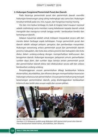 Kelas X SMA/MA/SMK/MAK128
2. Hubungan Fungsional Pemerintah Pusat dan Daerah
Pada dasarnya pemerintah pusat dan pemerintah daerah memiliki
hubungan kewenangan yang saling melengkapi satu sama lain. Hubungan
tersebut terletak pada visi, misi, tujuan, dan fungsinya masing-masing.
Visi dan misi kedua lembaga ini, baik di tingkat lokal maupun nasional
adalah melindungi serta memberi ruang kebebasan kepada daerah untuk
mengolah dan mengurus rumah tangga sendiri berdasarkan kondisi dan
kemampuan daerah.
Adapun tujuannya adalah untuk melayani masyarakat secara adil dan
merata dalam berbagai aspek kehidupan. Fungsi pemerintah pusat dan
daerah adalah sebagai pelayan, pengatur, dan pemberdaya masyarakat.
Hubungan wewenang antara pemerintah pusat dan pemerintah daerah
provinsi, kabupaten, dan kota atau antara provinsi dan kabupaten dan kota
diatur dalam undang-undang dengan memperhatikan kekhususan dan
keragaman daerah. Hubungan keuangan, pelayanan umum, pemanfaatan
sumber daya alam, dan sumber daya lainnya antara pemerintah pusat
dan pemerintahan daerah diatur dan dilaksanakan secara adil dan selaras
berdasarkan undang-undang.
Penyelenggaraan urusan pemerintahan dibagi berdasarkan kriteria
eksternalitas, akuntabilitas, dan efisiensi dengan memperhatikan keserasian
hubunganantarsusunanpemerintahan.Urusanpemerintahanyangmenjadi
kewenangan pemerintahan daerah, yang diselenggarakan berdasarkan
kriteria di atas terdiri atas urusan wajib dan urusan pilihan.
Sumber: http://bit.ly/23bNVbA
Gambar 4.11 Pelayanan publik yang dilakukan oleh pemerintah pusat atau daerah
harus berdasarkan eksternalitas, akuntabilitas, dan efisiensi.
DRAFT 2 MARET 2016
 