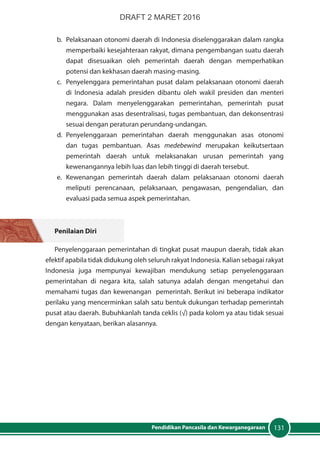 131Pendidikan Pancasila dan Kewarganegaraan
b.	 Pelaksanaan otonomi daerah di Indonesia diselenggarakan dalam rangka
memperbaiki kesejahteraan rakyat, dimana pengembangan suatu daerah
dapat disesuaikan oleh pemerintah daerah dengan memperhatikan
potensi dan kekhasan daerah masing-masing.
c.	 Penyelenggara pemerintahan pusat dalam pelaksanaan otonomi daerah
di Indonesia adalah presiden dibantu oleh wakil presiden dan menteri
negara. Dalam menyelenggarakan pemerintahan, pemerintah pusat
menggunakan asas desentralisasi, tugas pembantuan, dan dekonsentrasi
sesuai dengan peraturan perundang-undangan.
d.	Penyelenggaraan pemerintahan daerah menggunakan asas otonomi
dan tugas pembantuan. Asas medebewind merupakan keikutsertaan
pemerintah daerah untuk melaksanakan urusan pemerintah yang
kewenangannya lebih luas dan lebih tinggi di daerah tersebut.
e.	Kewenangan pemerintah daerah dalam pelaksanaan otonomi daerah
meliputi perencanaan, pelaksanaan, pengawasan, pengendalian, dan
evaluasi pada semua aspek pemerintahan.
Penilaian Diri
Penyelenggaraan pemerintahan di tingkat pusat maupun daerah, tidak akan
efektif apabila tidak didukung oleh seluruh rakyat Indonesia. Kalian sebagai rakyat
Indonesia juga mempunyai kewajiban mendukung setiap penyelenggaraan
pemerintahan di negara kita, salah satunya adalah dengan mengetahui dan
memahami tugas dan kewenangan pemerintah. Berikut ini beberapa indikator
perilaku yang mencerminkan salah satu bentuk dukungan terhadap pemerintah
pusat atau daerah. Bubuhkanlah tanda ceklis (√) pada kolom ya atau tidak sesuai
dengan kenyataan, berikan alasannya.
DRAFT 2 MARET 2016
 