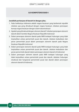 Kelas X SMA/MA/SMK/MAK134
UJI KOMPETENSI BAB 4
Jawablah pertanyaan di bawah ini dengan jelas.
1.	 Pada hakikatnya Indonesia adalah negara kesatuan yang berbentuk republik
Jelaskan apa yang dimaksud dengan negara kesatuan. Jelaskan penerapan
konsep negara kesatuan dengan sistem desentralisasi!
2.	 Apakah yang dimaksud dengan otonomi daerah? Jelaskan penerapan otonomi
daerah dalam konteks Negara Kesatuan Republik Indonesia!
3.	 Dalam penerapan otonomi daerah pada NKRI terdapat hubungan yang tidak
terpisahkan antara pemerintah pusat dan daerah. Jelaskan kedudukan dan
peran pemerintah pusat dalam penerapan otonomi daerah pada Negara
Kesatuan Republik Indonesia!
4.	 Dalam penerapan otonomi daerah pada NKRI terdapat hubungan yang tidak
terpisahkan antara pemerintah pusat dan daerah. Jelaskan kedudukan dan
peran pemerintah daerah dalam penerapan otonomi daerah di Indonesia!
5.	Dalam penerapan otonomi daerah pada NKRI terdapat hubungan yang
tidak terpisahkan antara pemerintah pusat dan daerah. Jelaskan hubungan
struktural dan fungsional pemerintah pusat dan daerah dalam penerapan
otonomi daerah di Indonesia.
DRAFT 2 MARET 2016
 