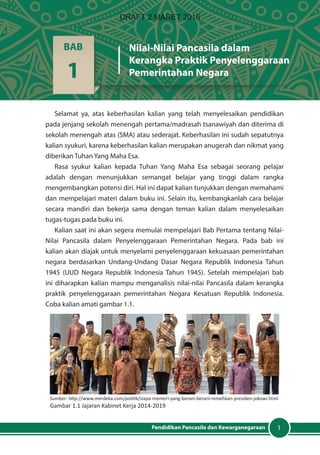 1Pendidikan Pancasila dan Kewarganegaraan
Selamat ya, atas keberhasilan kalian yang telah menyelesaikan pendidikan
pada jenjang sekolah menengah pertama/madrasah tsanawiyah dan diterima di
sekolah menengah atas (SMA) atau sederajat. Keberhasilan ini sudah sepatutnya
kalian syukuri, karena keberhasilan kalian merupakan anugerah dan nikmat yang
diberikan Tuhan Yang Maha Esa.
Rasa syukur kalian kepada Tuhan Yang Maha Esa sebagai seorang pelajar
adalah dengan menunjukkan semangat belajar yang tinggi dalam rangka
mengembangkan potensi diri. Hal ini dapat kalian tunjukkan dengan memahami
dan mempelajari materi dalam buku ini. Selain itu, kembangkanlah cara belajar
secara mandiri dan bekerja sama dengan teman kalian dalam menyelesaikan
tugas-tugas pada buku ini.
Kalian saat ini akan segera memulai mempelajari Bab Pertama tentang Nilai-
Nilai Pancasila dalam Penyelenggaraan Pemerintahan Negara. Pada bab ini
kalian akan diajak untuk menyelami penyelenggaraan kekuasaan pemerintahan
negara berdasarkan Undang-Undang Dasar Negara Republik Indonesia Tahun
1945 (UUD Negara Republik Indonesia Tahun 1945). Setelah mempelajari bab
ini diharapkan kalian mampu menganalisis nilai-nilai Pancasila dalam kerangka
praktik penyelenggaraan pemerintahan Negara Kesatuan Republik Indonesia.
Coba kalian amati gambar 1.1.
BAB
1
Nilai-Nilai Pancasila dalam
Kerangka Praktik Penyelenggaraan
Pemerintahan Negara
Sumber: http://www.merdeka.com/politik/siapa-menteri-yang-berani-berani-remehkan-presiden-jokowi.html
Gambar 1.1 Jajaran Kabinet Kerja 2014-2019
DRAFT 2 MARET 2016
 