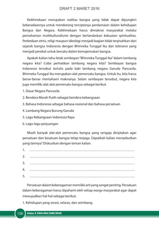 Kelas X SMA/MA/SMK/MAK138
Kebhinekaan merupakan realitas bangsa yang tidak dapat dipungkiri
keberadaannya untuk mendorong terciptanya perdamaian dalam kehidupan
Bangsa dan Negara. Kebhinekaan harus dimaknai masyarakat melalui
pemahaman multikulturalisme dengan berlandaskan kekuatan spiritualitas.
Perbedaan etnis, religi maupun ideologi menjadi bagian tidak terpisahkan dari
sejarah bangsa Indonesia dengan Bhinneka Tunggal Ika dan toleransi yang
menjadi perekat untuk bersatu dalam kemajemukan bangsa.
Apakah kalian tahu letak semboyan“Bhinneka Tunggal Ika”dalam lambang
negara kita? Coba perhatikan lambang negara kita? Semboyan bangsa
Indonesia tersebut tertulis pada kaki lambang negara Garuda Pancasila.
Bhinneka Tunggal Ika merupakan alat pemersatu bangsa. Untuk itu, kita harus
benar-benar memahami maknanya. Selain semboyan tersebut, negara kita
juga memiliki alat-alat pemersatu bangsa sebagai berikut.
1. Dasar Negara Pancasila
2. Bendera Merah Putih sebagai bendera kebangsaan
3. Bahasa Indonesia sebagai bahasa nasional dan bahasa persatuan
4. Lambang Negara Burung Garuda
5. Lagu Kebangsaan Indonesia Raya
6. Lagu-lagu perjuangan
Masih banyak alat-alat pemersatu bangsa yang sengaja diciptakan agar
persatuan dan kesatuan bangsa tetap terjaga. Dapatkah kalian menyebutkan
yang lainnya? Diskusikan dengan teman kalian.
1.	………………………………………………………………………………
2.	………………………………………………………………………………
3.	………………………………………………………………………………
4.	………………………………………………………………………………
5.	………………………………………………………………………………
Persatuan dalam keberagaman memiliki arti yang sangat penting. Persatuan
dalam keberagaman harus dipahami oleh setiap warga masyarakat agar dapat
mewujudkan hal-hal sebagai berikut.
1. Kehidupan yang serasi, selaras, dan seimbang.
DRAFT 2 MARET 2016
 