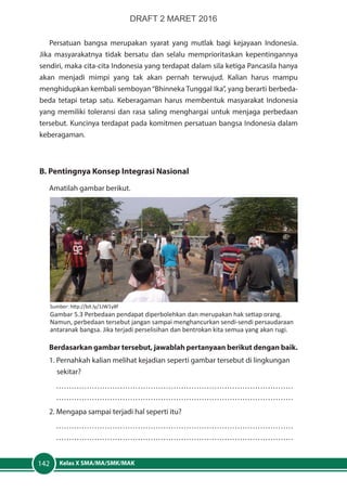 Kelas X SMA/MA/SMK/MAK142
Persatuan bangsa merupakan syarat yang mutlak bagi kejayaan Indonesia.
Jika masyarakatnya tidak bersatu dan selalu memprioritaskan kepentingannya
sendiri, maka cita-cita Indonesia yang terdapat dalam sila ketiga Pancasila hanya
akan menjadi mimpi yang tak akan pernah terwujud. Kalian harus mampu
menghidupkan kembali semboyan“Bhinneka Tunggal Ika”, yang berarti berbeda-
beda tetapi tetap satu. Keberagaman harus membentuk masyarakat Indonesia
yang memiliki toleransi dan rasa saling menghargai untuk menjaga perbedaan
tersebut. Kuncinya terdapat pada komitmen persatuan bangsa Indonesia dalam
keberagaman.
B. Pentingnya Konsep Integrasi Nasional
	Amatilah gambar berikut.
	Berdasarkan gambar tersebut, jawablah pertanyaan berikut dengan baik.
1. Pernahkah kalian melihat kejadian seperti gambar tersebut di lingkungan 	
	sekitar?
…………………………………………………………………………………
…………………………………………………………………………………
2. Mengapa sampai terjadi hal seperti itu?
…………………………………………………………………………………
…………………………………………………………………………………
Sumber: http://bit.ly/1JW1y8f
Gambar 5.3 Perbedaan pendapat diperbolehkan dan merupakan hak setiap orang.
Namun, perbedaan tersebut jangan sampai menghancurkan sendi-sendi persaudaraan
antaranak bangsa. Jika terjadi perselisihan dan bentrokan kita semua yang akan rugi.
DRAFT 2 MARET 2016
 