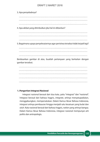 143Pendidikan Pancasila dan Kewarganegaraan
3. Apa penyebabnya?
…………………………………………………………………………………
…………………………………………………………………………………
…………………………………………………………………………………
4. Apa akibat yang ditimbulkan jika hal ini dibiarkan?
…………………………………………………………………………………
…………………………………………………………………………………
…………………………………………………………………………………
5. Bagaimana upaya penyelesaiannya agar peristiwa tersebut tidak terjadi lagi?
…………………………………………………………………………………
…………………………………………………………………………………
…………………………………………………………………………………
Berdasarkan gambar di atas, buatlah pertanyaan yang berkaitan dengan
gambar tersebut.
…………………………………………………………………………………
…………………………………………………………………………………
…………………………………………………………………………………
…………………………………………………………………………………
…………………………………………………………………………………
1. Pengertian Integrasi Nasional
Integrasi nasional berasal dari dua kata, yaitu “integrasi” dan “nasional”.
Integrasi berasal dari bahasa Inggris, integrate, artinya menyatupadukan,
menggabungkan, mempersatukan. Dalam Kamus Besar Bahasa Indonesia,
integrasi artinya pembauran hingga menjadi satu kesatuan yang bulat dan
utuh. Kata nasional berasal dari bahasa Inggris, nation yang artinya bangsa.
Dalam Kamus Besar Bahasa Indonesia, integrasi nasional mempunyai arti
politis dan antropologis.
DRAFT 2 MARET 2016
 