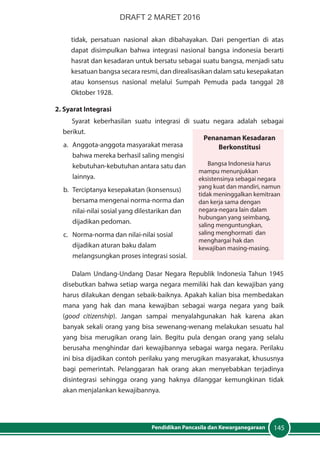 145Pendidikan Pancasila dan Kewarganegaraan
tidak, persatuan nasional akan dibahayakan. Dari pengertian di atas
dapat disimpulkan bahwa integrasi nasional bangsa indonesia berarti
hasrat dan kesadaran untuk bersatu sebagai suatu bangsa, menjadi satu
kesatuan bangsa secara resmi, dan direalisasikan dalam satu kesepakatan
atau konsensus nasional melalui Sumpah Pemuda pada tanggal 28
Oktober 1928.
2. Syarat Integrasi
Syarat keberhasilan suatu integrasi di suatu negara adalah sebagai
berikut.
a.	 Anggota-anggota masyarakat merasa
bahwa mereka berhasil saling mengisi
kebutuhan-kebutuhan antara satu dan
lainnya.
b.	 Terciptanya kesepakatan (konsensus)
bersama mengenai norma-norma dan
nilai-nilai sosial yang dilestarikan dan
dijadikan pedoman.
c.	 Norma-norma dan nilai-nilai sosial
dijadikan aturan baku dalam
melangsungkan proses integrasi sosial.
Dalam Undang-Undang Dasar Negara Republik Indonesia Tahun 1945
disebutkan bahwa setiap warga negara memiliki hak dan kewajiban yang
harus dilakukan dengan sebaik-baiknya. Apakah kalian bisa membedakan
mana yang hak dan mana kewajiban sebagai warga negara yang baik
(good citizenship). Jangan sampai menyalahgunakan hak karena akan
banyak sekali orang yang bisa sewenang-wenang melakukan sesuatu hal
yang bisa merugikan orang lain. Begitu pula dengan orang yang selalu
berusaha menghindar dari kewajibannya sebagai warga negara. Perilaku
ini bisa dijadikan contoh perilaku yang merugikan masyarakat, khususnya
bagi pemerintah. Pelanggaran hak orang akan menyebabkan terjadinya
disintegrasi sehingga orang yang haknya dilanggar kemungkinan tidak
akan menjalankan kewajibannya.
Penanaman Kesadaran
Berkonstitusi
Bangsa Indonesia harus
mampu menunjukkan
eksistensinya sebagai negara
yang kuat dan mandiri, namun
tidak meninggalkan kemitraan
dan kerja sama dengan
negara-negara lain dalam
hubungan yang seimbang,
saling menguntungkan,
saling menghormati dan
menghargai hak dan
kewajiban masing-masing.
DRAFT 2 MARET 2016
 