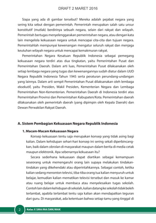 Kelas X SMA/MA/SMK/MAK2
Siapa yang ada di gambar tersebut? Mereka adalah pejabat negara yang
sering kita sebut dengan pemerintah. Pemerintah merupakan salah satu unsur
konstitutif (mutlak) berdirinya sebuah negara, selain dari rakyat dan wilayah.
Pemerintah bertugas menyelenggarakan pemerintahan negara, atau dengan kata
lain mengelola kekuasaan negara untuk mencapai cita-cita dan tujuan negara.
Pemerintahlah mempunyai kewenangan mengatur seluruh rakyat dan menjaga
keutuhan wilayah negara untuk mencapai kemakmuran rakyat.
Pemerintahan Negara Kesatuan Republik Indonesia sebagai pemegang
kekuasaan negara terdiri atas dua tingkatan, yaitu Pemerintahan Pusat dan
Pemerintahan Daerah. Dalam arti luas, Pemerintahan Pusat dilaksanakan oleh
setiap lembaga negara yang tugas dan kewenangannya sudah diatur dalam UUD
Negara Republik Indonesia Tahun 1945 serta peraturan perundang-undangan
yang lainnya. Dalam arti sempit Pemerintahan Pusat dilaksanakan oleh lembaga
eksekutif, yaitu Presiden, Wakil Presiden, Kementerian Negara dan Lembaga
Pemerintahan Non-Kementerian. Pemerintahan Daerah di Indonesia terdiri atas
Pemerintahan Provinsi dan Pemerintahan Kabupaten/Kota. Pemerintahan daerah
dilaksanakan oleh pemerintah daerah (yang dipimpin oleh Kepala Daerah) dan
Dewan Perwakilan Rakyat Daerah.
A. Sistem Pembagian Kekuasaan Negara Republik Indonesia
1. Macam-Macam Kekuasaan Negara
Konsep kekuasaan tentu saja merupakan konsep yang tidak asing bagi
kalian. Dalam kehidupan sehari-hari konsep ini sering sekali diperbincang-
kan, baik dalam obrolan di masyarakat maupun dalam berita di media cetak
maupun elektronik. Apa sebenarnya kekuasaan itu?
Secara sederhana kekuasaan dapat diartikan sebagai kemampuan
seseorang untuk memengaruhi orang lain supaya melakukan tindakan-
tindakan yang dikehendaki atau diperintahkannya. Sebagai contoh, ketika
kalian sedang menonton televisi, tiba-tiba orang tua kalian menyuruh untuk
belajar, kemudian kalian mematikan televisi tersebut dan masuk ke kamar
atau ruang belajar untuk membaca atau menyelesaikan tugas sekolah.
Contohlaindalamkehidupandisekolah,kaliandatangkesekolahtidakboleh
terlambat, apabila terlambat tentu saja kalian akan mendapatkan teguran
dari guru. Di masyarakat, ada ketentuan bahwa setiap tamu yang tinggal di
DRAFT 2 MARET 2016
 