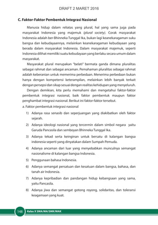 Kelas X SMA/MA/SMK/MAK148
C. Faktor-Faktor Pembentuk Integrasi Nasional
Manusia hidup dalam reliatas yang plural, hal yang sama juga pada
masyarakat Indonesia yang majemuk (plural society). Corak masyarakat
Indonesia adalah ber-Bhinneka Tunggal Ika, bukan lagi keanekaragaman suku
bangsa dan kebudayaannya, melainkan keanekaragaman kebudayaan yang
berada dalam masyarakat Indonesia. Dalam masyarakat majemuk, seperti
Indonesia dilihat memiliki suatu kebudayaan yang berlaku secara umum dalam
masyarakat.
Masyarakat plural merupakan “belati” bermata ganda dimana pluralitas
sebagai rahmat dan sebagai ancaman. Pemahaman pluralitas sebagai rahmat
adalah keberanian untuk memerima perbedaan. Menerima perbedaan bukan
hanya dengan kompetensi keterampilan, melainkan lebih banyak terkait
dengan persepsi dan sikap sesuai dengan realitas kehidupan yang menyeluruh.
Dengan demikian, kita perlu memahami dan mengetahui faktor-faktor
pembentuk integrasi nasional, baik faktor pembentuk maupun faktor
penghambat integrasi nasional. Berikut ini faktor-faktor tersebut.
a. Faktor pembentuk integrasi nasional
1)	 Adanya rasa senasib dan seperjuangan yang diakibatkan oleh faktor
sejarah.
2)	 Adanya ideologi nasional yang tercermin dalam simbol negara yaitu
Garuda Pancasila dan semboyan Bhinneka Tunggal Ika.
3)	 Adanya tekad serta keinginan untuk bersatu di kalangan bangsa
indonesia seperti yang dinyatakan dalam Sumpah Pemuda.
4)	 Adanya ancaman dari luar yang menyebabkan munculnya semangat
nasionalisme di kalangan bangsa Indonesia.
5)	 Penggunaan bahasa Indonesia.
6)	 Adanya semangat persatuan dan kesatuan dalam bangsa, bahasa, dan
tanah air Indonesia.
7)	 Adanya kepribadian dan pandangan hidup kebangsaan yang sama,
yaitu Pancasila.
8)	 Adanya jiwa dan semangat gotong royong, solidaritas, dan toleransi
keagamaan yang kuat.
DRAFT 2 MARET 2016
 