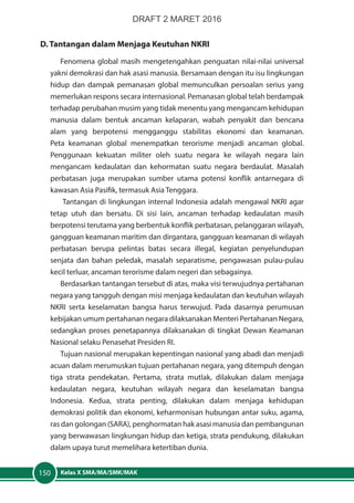 Kelas X SMA/MA/SMK/MAK150
D. Tantangan dalam Menjaga Keutuhan NKRI
Fenomena global masih mengetengahkan penguatan nilai-nilai universal
yakni demokrasi dan hak asasi manusia. Bersamaan dengan itu isu lingkungan
hidup dan dampak pemanasan global memunculkan persoalan serius yang
memerlukan respons secara internasional. Pemanasan global telah berdampak
terhadap perubahan musim yang tidak menentu yang mengancam kehidupan
manusia dalam bentuk ancaman kelaparan, wabah penyakit dan bencana
alam yang berpotensi mengganggu stabilitas ekonomi dan keamanan.
Peta keamanan global menempatkan terorisme menjadi ancaman global.
Penggunaan kekuatan militer oleh suatu negara ke wilayah negara lain
mengancam kedaulatan dan kehormatan suatu negara berdaulat. Masalah
perbatasan juga merupakan sumber utama potensi konflik antarnegara di
kawasan Asia Pasifik, termasuk Asia Tenggara.
Tantangan di lingkungan internal Indonesia adalah mengawal NKRI agar
tetap utuh dan bersatu. Di sisi lain, ancaman terhadap kedaulatan masih
berpotensi terutama yang berbentuk konflik perbatasan, pelanggaran wilayah,
gangguan keamanan maritim dan dirgantara, gangguan keamanan di wilayah
perbatasan berupa pelintas batas secara illegal, kegiatan penyelundupan
senjata dan bahan peledak, masalah separatisme, pengawasan pulau-pulau
kecil terluar, ancaman terorisme dalam negeri dan sebagainya.
Berdasarkan tantangan tersebut di atas, maka visi terwujudnya pertahanan
negara yang tangguh dengan misi menjaga kedaulatan dan keutuhan wilayah
NKRI serta keselamatan bangsa harus terwujud. Pada dasarnya perumusan
kebijakan umum pertahanan negara dilaksanakan Menteri Pertahanan Negara,
sedangkan proses penetapannya dilaksanakan di tingkat Dewan Keamanan
Nasional selaku Penasehat Presiden RI.
Tujuan nasional merupakan kepentingan nasional yang abadi dan menjadi
acuan dalam merumuskan tujuan pertahanan negara, yang ditempuh dengan
tiga strata pendekatan. Pertama, strata mutlak, dilakukan dalam menjaga
kedaulatan negara, keutuhan wilayah negara dan keselamatan bangsa
Indonesia. Kedua, strata penting, dilakukan dalam menjaga kehidupan
demokrasi politik dan ekonomi, keharmonisan hubungan antar suku, agama,
ras dan golongan (SARA), penghormatan hak asasi manusia dan pembangunan
yang berwawasan lingkungan hidup dan ketiga, strata pendukung, dilakukan
dalam upaya turut memelihara ketertiban dunia.
DRAFT 2 MARET 2016
 