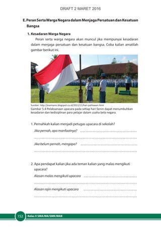 Kelas X SMA/MA/SMK/MAK152
E.PeranSertaWargaNegaradalamMenjagaPersatuandanKesatuan
	Bangsa
	 1. Kesadaran Warga Negara
Peran serta warga negara akan muncul jika mempunyai kesadaran
dalam menjaga persatuan dan kesatuan bangsa. Coba kalian amatilah
gambar berikut ini.
1. Pernahkah kalian menjadi petugas upacara di sekolah?
Jika pernah, apa manfaatnya? …………………………………………
……………………………………………………………………………
Jika belum pernah, mengapa? …………………………………………
……………………………………………………………………………
2. Apa pendapat kalian jika ada teman kalian yang malas mengikuti 		
	upacara?
Alasan malas mengikuti upacara ………………………………………
……………………………………………………………………………
Alasan rajin mengikuti upacara ………………………………………
……………………………………………………………………………
Sumber: http://esemanis.blogspot.co.id/2011/11/hari-pahlawan.html
Gambar 5.4 Pelaksanaan upacara pada setiap hari Senin dapat menumbuhkan
kesadaran dan kedisiplinan para pelajar dalam usaha bela negara.
DRAFT 2 MARET 2016
 