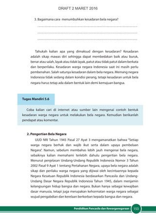 153Pendidikan Pancasila dan Kewarganegaraan
3. Bagaimana cara menumbuhkan kesadaran bela negara?
……………………………………………………………………………
……………………………………………………………………………
……………………………………………………………………………
Tahukah kalian apa yang dimaksud dengan kesadaran? Kesadaran
adalah sikap mawas diri sehingga dapat membedakan baik atau buruk,
benar atau salah, layak atau tidak layak, patut atau tidak patut dalam berkata
dan berperilaku. Kesadaran warga negara Indonesia saat ini masih perlu
pembenahan. Salah satunya kesadaran dalam bela negara. Memang negara
Indonesia tidak sedang dalam kondisi perang, tetapi kesadaran untuk bela
negara harus tetap ada dalam bentuk lain demi kemajuan bangsa.
Tugas Mandiri 5.6
Coba kalian cari di internet atau sumber lain mengenai contoh bentuk
kesadaran warga negara untuk melakukan bela negara. Kemudian berikanlah
pendapat atau komentar.
2. Pengertian Bela Negara
UUD NRI Tahun 1945 Pasal 27 Ayat 3 mengamanatkan bahwa “Setiap
warga negara berhak dan wajib ikut serta dalam upaya pembelaan
Negara”. Namun, sebelum membahas lebih jauh mengenai bela negara,
sebaiknya kalian memahami terlebih dahulu pengertian bela negara.
Menurut penjelasan Undang-Undang Republik Indonesia Nomor 3 Tahun
2002 Pasal 9 Ayat 1 tentang Pertahanan Negara, upaya bela negara adalah
sikap dan perilaku warga negara yang dijiwai oleh kecintaannya kepada
Negara Kesatuan Republik Indonesia berdasarkan Pancasila dan Undang-
Undang Dasar Negara Republik Indonesia Tahun 1945, dalam menjamin
kelangsungan hidup bangsa dan negara. Bukan hanya sebagai kewajiban
dasar manusia, tetapi juga merupakan kehormatan warga negara sebagai
wujud pengabdian dan kerelaan berkorban kepada bangsa dan negara.
DRAFT 2 MARET 2016
 