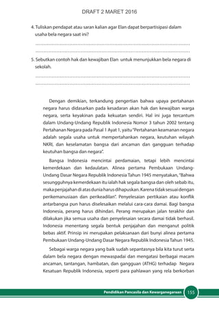 155Pendidikan Pancasila dan Kewarganegaraan
4. Tuliskan pendapat atau saran kalian agar Elan dapat berpartisipasi dalam 		
	 usaha bela negara saat ini?
……………………………………………………………………………………
……………………………………………………………………………………
5. Sebutkan contoh hak dan kewajiban Elan untuk menunjukkan bela negara di 	
	sekolah.
……………………………………………………………………………………
……………………………………………………………………………………
	
Dengan demikian, terkandung pengertian bahwa upaya pertahanan
negara harus didasarkan pada kesadaran akan hak dan kewajiban warga
negara, serta keyakinan pada kekuatan sendiri. Hal ini juga tercantum
dalam Undang-Undang Republik Indonesia Nomor 3 tahun 2002 tentang
Pertahanan Negara pada Pasal 1 Ayat 1, yaitu“Pertahanan keamanan negara
adalah segala usaha untuk mempertahankan negara, keutuhan wilayah
NKRI, dan keselamatan bangsa dari ancaman dan gangguan terhadap
keutuhan bangsa dan negara”.
Bangsa Indonesia mencintai perdamaian, tetapi lebih mencintai
kemerdekaan dan kedaulatan. Alinea pertama Pembukaan Undang-
Undang Dasar Negara Republik Indonesia Tahun 1945 menyatakan,“Bahwa
sesungguhnya kemerdekaan itu ialah hak segala bangsa dan oleh sebab itu,
makapenjajahandiatasduniaharusdihapuskan.Karenatidaksesuaidengan
perikemanusiaan dan perikeadilan”. Penyelesaian pertikaian atau konflik
antarbangsa pun harus diselesaikan melalui cara-cara damai. Bagi bangsa
Indonesia, perang harus dihindari. Perang merupakan jalan terakhir dan
dilakukan jika semua usaha dan penyelesaian secara damai tidak berhasil.
Indonesia menentang segala bentuk penjajahan dan menganut politik
bebas aktif. Prinsip ini merupakan pelaksanaan dari bunyi alinea pertama
Pembukaan Undang-Undang Dasar Negara Republik Indonesia Tahun 1945.
Sebagai warga negara yang baik sudah sepantasnya bila kita turut serta
dalam bela negara dengan mewaspadai dan mengatasi berbagai macam
ancaman, tantangan, hambatan, dan gangguan (ATHG) terhadap Negara
Kesatuan Republik Indonesia, seperti para pahlawan yang rela berkorban
DRAFT 2 MARET 2016
 