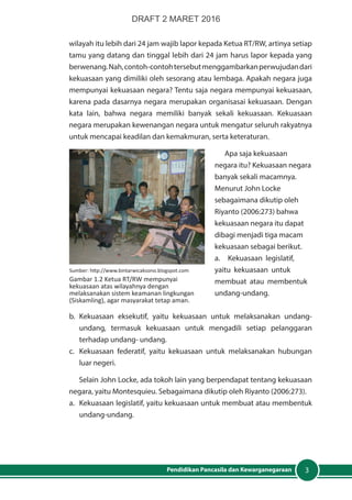 3Pendidikan Pancasila dan Kewarganegaraan
wilayah itu lebih dari 24 jam wajib lapor kepada Ketua RT/RW, artinya setiap
tamu yang datang dan tinggal lebih dari 24 jam harus lapor kepada yang
berwenang.Nah,contoh-contohtersebutmenggambarkanperwujudandari
kekuasaan yang dimiliki oleh sesorang atau lembaga. Apakah negara juga
mempunyai kekuasaan negara? Tentu saja negara mempunyai kekuasaan,
karena pada dasarnya negara merupakan organisasai kekuasaan. Dengan
kata lain, bahwa negara memiliki banyak sekali kekuasaan. Kekuasaan
negara merupakan kewenangan negara untuk mengatur seluruh rakyatnya
untuk mencapai keadilan dan kemakmuran, serta keteraturan.
Apa saja kekuasaan
negara itu? Kekuasaan negara
banyak sekali macamnya.
Menurut John Locke
sebagaimana dikutip oleh
Riyanto (2006:273) bahwa
kekuasaan negara itu dapat
dibagi menjadi tiga macam
kekuasaan sebagai berikut.
a.	 Kekuasaan legislatif,
yaitu kekuasaan untuk
membuat atau membentuk
undang-undang.
b.	Kekuasaan eksekutif, yaitu kekuasaan untuk melaksanakan undang-
undang, termasuk kekuasaan untuk mengadili setiap pelanggaran
terhadap undang- undang.
c.	 Kekuasaan federatif, yaitu kekuasaan untuk melaksanakan hubungan
luar negeri.
Selain John Locke, ada tokoh lain yang berpendapat tentang kekuasaan
negara, yaitu Montesquieu. Sebagaimana dikutip oleh Riyanto (2006:273).
a.	 Kekuasaan legislatif, yaitu kekuasaan untuk membuat atau membentuk
undang-undang.
Sumber: http://www.bintarwicaksono.blogspot.com
Gambar 1.2 Ketua RT/RW mempunyai
kekuasaan atas wilayahnya dengan
melaksanakan sistem keamanan lingkungan
(Siskamling), agar masyarakat tetap aman.
DRAFT 2 MARET 2016
 