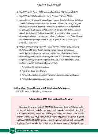 Kelas X SMA/MA/SMK/MAK158
d.	 Tap MPR No.VI Tahun 2000 tentang Pemisahan TNI dengan POLRI.
e.	 Tap MPR No.VII Tahun 2000 tentang Peranan TNI dan POLRI.
f.	 Amandemen Undang-Undang Dasar Negara Republik Indonesia Tahun
1945 Pasal 30 Ayat (1) dan (2) menyatakan“bahwa tiap warga negara
berhak dan wajib ikut serta dalam usaha pertahanan dan keamanan
negara yang dilaksanakan melalui sistem pertahanan dan keamanan
rakyat semesta oleh TNI dan kepolisian sebagai komponen utama,
dan rakyat sebagai kekuatan pendukung”. Ada pula pada Pasal 27 Ayat
(3):“Setiap warga negara berhak dan wajib ikut serta dalam upaya
pembelaaan negara”.
g.	 Undang-Undang Republik Indonesia Nomor 3 Tahun 2002 tentang
Pertahanan Negara, Ayat 1:“Setiap warga negara berhak dan
wajib ikut serta dalam upaya bela negara yang diwujudkan dalam
Penyelenggaraan Pertahanan Negara”; Ayat 2:“Keikutsertaan warga
negara dalam upaya bela negara dimaksud Ayat 1 diselenggarakan
melalui kegiatan-kegiatan sebagai berikut.
1) Pendidikan Kewarganegaraan,
2) Pelatihan dasar kemiliteran,
3) Pengabdian sebagai prajurit TNI secara sukarela atau wajib, dan
4) Pengabdian sesuai dengan profesi.
4. Kesediaan Warga Negara untuk Melakukan Bela Negara
Bacalah berita berikut dengan saksama.
Ratusan Siswa SMA Ikuti Latihan Bela Negara
Ratusan siswa-siswi kelas 1 SMAN 70 Bulungan, Jakarta Selatan sudah
bersiap di halaman sekolahnya pagi tadi. Mereka terjadwal mengikuti
acara pramuka yang digabungkan dengan latihan bela negara di Batalyon
Infantri (Yonif) 203 Arya Kamuning. Seperti ditayangkan Liputan 6 Siang
SCTV, Jumat (13/11/2015), satu per satu siswa pun naik ke truk tronton TNI
Angkatan Darat. Mereka ikut pelatihan bela negara hingga 2 hari ke depan.
DRAFT 2 MARET 2016
 