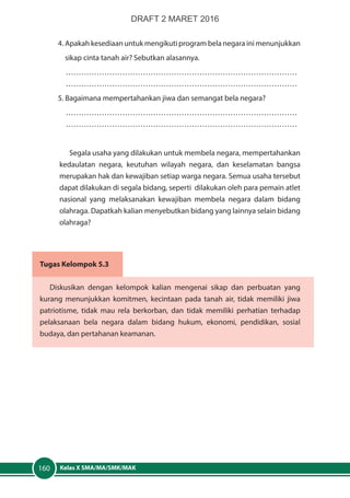 Kelas X SMA/MA/SMK/MAK160
4.	Apakah kesediaan untuk mengikuti program bela negara ini menunjukkan
	 sikap cinta tanah air? Sebutkan alasannya.
………………………………………………………………………………
………………………………………………………………………………
5. Bagaimana mempertahankan jiwa dan semangat bela negara?
………………………………………………………………………………
………………………………………………………………………………
Segala usaha yang dilakukan untuk membela negara, mempertahankan
kedaulatan negara, keutuhan wilayah negara, dan keselamatan bangsa
merupakan hak dan kewajiban setiap warga negara. Semua usaha tersebut
dapat dilakukan di segala bidang, seperti dilakukan oleh para pemain atlet
nasional yang melaksanakan kewajiban membela negara dalam bidang
olahraga. Dapatkah kalian menyebutkan bidang yang lainnya selain bidang
olahraga?
Tugas Kelompok 5.3
Diskusikan dengan kelompok kalian mengenai sikap dan perbuatan yang
kurang menunjukkan komitmen, kecintaan pada tanah air, tidak memiliki jiwa
patriotisme, tidak mau rela berkorban, dan tidak memiliki perhatian terhadap
pelaksanaan bela negara dalam bidang hukum, ekonomi, pendidikan, sosial
budaya, dan pertahanan keamanan.
DRAFT 2 MARET 2016
 