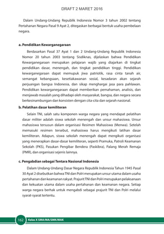 Kelas X SMA/MA/SMK/MAK162
Dalam Undang-Undang Republik Indonesia Nomor 3 tahun 2002 tentang
Pertahanan Negara Pasal 9 Ayat 2, ditegaskan berbagai bentuk usaha pembelaan
negara.
a. Pendidikan Kewarganegaraan
Berdasarkan Pasal 37 Ayat 1 dan 2 Undang-Undang Republik Indonesia
Nomor 20 tahun 2003 tentang Sisdiknas, dijelaskan bahwa Pendidikan
Kewarganegaraan merupakan pelajaran wajib yang diajarkan di tingkat
pendidikan dasar, menengah, dan tingkat pendidikan tinggi. Pendidikan
kewarganegaraan dapat memupuk jiwa patriotik, rasa cinta tanah air,
semangat kebangsaan, kesetiakawanan sosial, kesadaran akan sejarah
perjuangan bangsa Indonesia, dan sikap menghargai jasa para pahlawan.
Pendidikan kewarganegaraan dapat memberikan pemahaman, analisis, dan
menjawab masalah yang dihadapi oleh masyarakat, bangsa, dan negara secara
berkesinambungan dan konsisten dengan cita-cita dan sejarah nasional.
b. Pelatihan dasar kemiliteran
Selain TNI, salah satu komponen warga negara yang mendapat pelatihan
dasar militer adalah siswa sekolah menengah dan unsur mahasiswa. Unsur
mahasiswa tersusun dalam organisasi Resimen Mahasiswa (Menwa). Setelah
memasuki resimen tersebut, mahasiswa harus mengikuti latihan dasar
kemiliteran. Adapun, siswa sekolah menengah dapat mengikuti organisasi
yang menerapkan dasar-dasar kemiliteran, seperti Pramuka, Patroli Keamanan
Sekolah (PKS), Pasukan Pengibar Bendera (Paskibra), Palang Merah Remaja
(PMR), dan organisasi sejenis lainnya.
c. Pengabdian sebagai Tentara Nasional Indonesia
Dalam Undang-Undang Dasar Negara Republik Indonesia Tahun 1945 Pasal
30 Ayat 2 disebutkan bahwaTNI dan Polri merupakan unsur utama dalam usaha
pertahanandankeamananrakyat.PrajuritTNIdanPolrimerupakanpelaksanaan
dan kekuatan utama dalam usaha pertahanan dan keamanan negara. Setiap
warga negara berhak untuk mengabdi sebagai prajurit TNI dan Polri melalui
syarat-syarat tertentu.
DRAFT 2 MARET 2016
 
