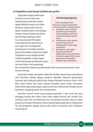 163Pendidikan Pancasila dan Kewarganegaraan
d. Pengabdian sesuai dengan keahlian atau profesi
Upaya bela negara tidak hanya
melalui cara-cara militer saja
tetapi banyak usaha bela negara
dapat dilakukan tanpa cara militer.
Misalnya, sebagai atlet nasional
dapat mengharumkan nama bangsa
dengan meraih medali emas dalam
pertandingan olahraga. Selain
itu, siswa yang ikut Olimpiade
Fisika, Matematika atau Kimia di
luar negeri dan mendapatkan
penghargaan merupakan prestasi
yang menunjukkan upaya bela negara.
Pengabdian sesuai dengan profesi
adalah pengabdian warga negara
untuk kepentingan pertahanan negara
termasuk dalam menanggulangi
dan memperkecil akibat yang ditimbulkan oleh perang, bencana alam, atau
bencana lainnya.
Upaya bela negara merupakan sikap dan perilaku warga negara yang dijiwai
oleh kecintaan kepada Negara Kesatuan Republik Indonesia berdasarkan
Pancasila dan Undang-Undang Dasar Negara Republik Indonesia Tahun 1945.
Bela negara bukan lagi hanya sebagai kewajiban dasar tetapi merupakan
kehormatan bagi setiap warga negara yang harus dilaksanakan dengan penuh
kesadaran, tanggung jawab, dan rela berkorban.
Demikian seluruh materi yang terdapat pada Bab 5. Jika masih ada yang
dianggap kurang oleh kalian maka kalian dapat mencari dari sumber lain.
Semoga kalian bisa mendalaminya dan mempelajari kembali seluruh materi
yang sesuai dengan Kompetensi Dasar yang terdapat pada bab ini. Kerjakanlah
Tes Uji Kompetensi sebagai ukuran kalian dalam memahami dan mendalami
materi bab ini.
Info Kewarganegaraan
Sistem pertahanan dan
keamanan negara yang bersifat
semesta bercirikan sebagai berikut.
a.	 Kerakyatan, yaitu orientasi
pertahanan dan kemanan
negara diabdikan oleh dan
untuk kepentingan seluruh
rakyat.
b.	Kesemestaan, yaitu seluruh
sumber daya nasional
didayagunakan bagi upaya
pertahanan.
c.	 Kewilayahan, yaitu gelar
kekuatan pertahanan
dilaksanakan secara menyebar
di seluruh wilayah NKRI, sesuai
dengan kondisi geografi
sebagai negara kepulauan.
DRAFT 2 MARET 2016
 