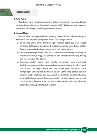 165Pendidikan Pancasila dan Kewarganegaraan
RANGKUMAN
1. Kata Kunci
Kata kunci yang harus kalian pahami dalam mempelajari materi pada bab
ini, yaitu Negara Kesatuan Republik Indonesia (NKRI), kebhinnekaan, integrasi,
persatuan, bela Negara, archipelago, dan kesadaran.
2. Intisari Materi
Setelah kalian mempelajari Bab 5 tentang Integrasi Nasional dalam Bingkai
Kebhinnekaan, dapat kita simpulkan antara lain sebagai berikut.
a.	Sikap-sikap yang harus dihindari agar toleransi tetap ada dan terjaga
sehingga kehidupan beragama di masyarakat aman dan damai adalah
fanatisme yang berlebihan, ekstremisme, dan eksklusivisme.
b.	 Setiap warga negara wajib ikut serta dalam membela negara dari segala
macam ancaman, gangguan, tantangan, dan hambatan baik yang datang
dari luar maupun dari dalam.
c.	Ancaman adalah usaha yang bersifat mengubah atau merombak
kebijaksanaan yang dilakukan secara konsepsional melalui tindak kriminal
dan politis. Tantangan adalah hal atau usaha yang bertujuan untuk
menggugah kemampuan. Hambatan adalah usaha yang berasal dari diri
sendiri yang bersifat atau bertujuan untuk melemahkan atau menghalangi
secara tidak konsepsional. Gangguan adalah hal atau usaha yang berasal
dari luar yang bersifat atau bertujuan melemahkan atau menghalangi
secara tidak konsepsional (tidak terarah).
DRAFT 2 MARET 2016
 