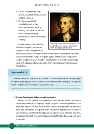 Kelas X SMA/MA/SMK/MAK4
b.	 Kekuasaan eksekutif, yaitu
kekuasaan untuk melaksanakan
undang-undang.
c.	 Kekuasaan yudikatif,
yaitu kekuasaan untuk
mempertahankan undang-
undang, termasuk kekuasaan
untuk mengadili setiap
pelanggaran terhadap undang-
undang.
Pendapat yang dikemukakan
oleh Montesquieu merupakan
penyempurnaan dari pendapat
John Locke. Kekuasaan federatif oleh Montesquieu dimasukkan ke dalam
kekuasaan eksekutif, fungsi mengadili dijadikan kekuasaan yang berdiri
sendiri. Ketiga kekuasaan tersebut dilaksanakan oleh lembaga-lembaga
yang berbeda yang sifatnya terpisah. Teori Montesquieu ini dinamakan
Trias Politika.
Tugas Mandiri 1.1
Setelah membaca uraian di atas, coba kalian uraiakan dalam satu paragraf
mengenai pentingnya kekuasaan negara. Informasikanlah pendapat kalian pada
teman yang lainnya. Pentingnya kekuasaan negara ………………………………
………………………………………………………………………………………
2. Konsep Pembagian Kekuasaan di Indonesia
Dalam sebuah praktik ketatanegaraan tidak jarang terjadi pemusatan
kekuasaan pada satu orang saja, terjadi pengelolaan sistem pemerintahan
dilakukan secara absolut atau otoriter. Untuk menghindari hal tersebut
perlu ada pemisahan atau pembagian kekuasaan, agar terjadi kontrol dan
keseimbangan di antara lembaga pemegang kekuasaan. Dengan kata lain,
kekuasaan legislatif, eksekutif maupun yudikatif tidak dipegang oleh satu
orang saja.
Sumber: http://www.leonardooh.wordpress.com
Gambar 1.3 John Locke adalah tokoh
politik dan Bapak Liberalisme.
DRAFT 2 MARET 2016
 