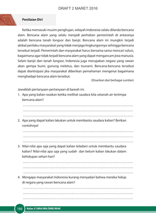 Kelas X SMA/MA/SMK/MAK166
Penilaian Diri
Ketika memasuki musim penghujan, wilayah Indonesia selalu dilanda bencana
alam. Bencana alam yang selalu menjadi perhatian pemerintah di antaranya
adalah bencana tanah longsor dan banjir. Bencana alam ini mungkin terjadi
akibat perilaku masyarakat yang tidak menjaga lingkungannya sehingga bencana
tersebut terjadi. Pemerintah dan masyarakat harus bersama-sama mencari solusi,
bagaimana agar tidak terjadi bencana alam yang dapat mengancam jiwa manusia.
Selain banjir dan tanah longsor, Indonesia juga merupakan negara yang rawan
akan gempa bumi, gunung meletus, dan tsunami. Bencana-bencana tersebut
dapat diantisipasi jika masyarakat diberikan pemahaman mengenai bagaimana
menghadapi bencana alam tersebut.
(Disarikan dari berbagai sumber)
Jawablah pertanyaan-pertanyaan di bawah ini.
1.	 Apa yang kalian rasakan ketika melihat saudara kita setanah air tertimpa
bencana alam?
……………………………………………………………………………………
……………………………………………………………………………………
……………………………………………………………………………………
2.	 Apa yang dapat kalian lakukan untuk membantu saudara kalian? Berikan
contohnya!
……………………………………………………………………………………
……………………………………………………………………………………
……………………………………………………………………………………
3.	 Nilai-nilai apa saja yang dapat kalian teladani untuk membantu saudara
kalian? Nilai-nilai apa saja yang sudah dan belum kalian lakukan dalam
kehidupan sehari-hari?
……………………………………………………………………………………
……………………………………………………………………………………
……………………………………………………………………………………
4.	 Mengapa masyarakat Indonesia kurang menyadari bahwa mereka hidup
di negara yang rawan bencana alam?
……………………………………………………………………………………
……………………………………………………………………………………
……………………………………………………………………………………
DRAFT 2 MARET 2016
 