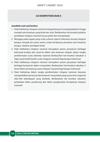 Kelas X SMA/MA/SMK/MAK168
UJI KOMPETENSI BAB 5
Jawablah soal-soal berikut.
1.	 Pada hakikatnya integrasi nasional mengandung arti menyatupadukan hingga
menjadi satu kesatuan yang bulat dan utuh. Berdasarkan hal tersebut jelaskan
perbedaan integrasi nasional secara politis dan antropologis!
2.	 Mengapa pada negara yang multy cultural, seperti Indonesia, konsep integrasi
bangsa menjadi pra syarat utama untuk terciptanya persatuan dan kesatuan
bangsa. Jelaskan pendapat Anda!
3.	Pada hakikatnya integrasi nasional merupakan proses penyatuan berbagai
kelompok budaya dan sosial ke dalam satu kesatuan wilayah, dalam rangka
pembentukan suatu identitas nasional. Berdasarkan hal tersebut sebutkan 3
(tiga) syarat keberhasilan suatu integrasi nasional bagi bangsa Indonesia!
4.	Pada hakikatnya integrasi nasional merupakan proses penyatuan berbagai
berbagai komponen dalam masyarakat. Berdasarkan hal tersebut sebutkan 5
(lima) faktor pendukung suatu integrasi nasional bagi bangsa Indonesia!
5.	Pada hakikatnya dalam rangka pembentukan integrasi nasional, biasanya
mengandalkan persatuan dan kesatuan masyarakat yang secara etnis majemuk
sifat-sifat kebudayaan yang berbeda. Berdasarkan hal tersebut sebutkan
perbedaan faktor pendorong dan faktor penghambat tercapainya integrasi
nasional!
DRAFT 2 MARET 2016
 