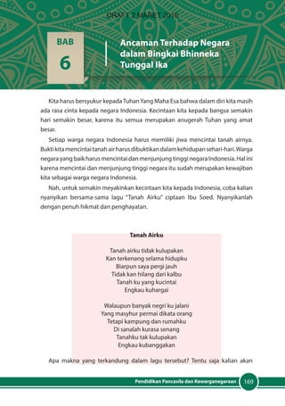 169Pendidikan Pancasila dan Kewarganegaraan
Kita harus bersyukur kepadaTuhanYang Maha Esa bahwa dalam diri kita masih
ada rasa cinta kepada negara Indonesia. Kecintaan kita kepada bangsa semakin
hari semakin besar, karena itu semua merupakan anugerah Tuhan yang amat
besar.
Setiap warga negara Indonesia harus memiliki jiwa mencintai tanah airnya.
Buktikitamencintaitanahairharusdibuktikandalamkehidupansehari-hari.Warga
negara yang baik harus mencintai dan menjunjung tinggi negara Indonesia. Hal ini
karena mencintai dan menjunjung tinggi negara itu sudah merupakan kewajiban
kita sebagai warga negara Indonesia.
Nah, untuk semakin meyakinkan kecintaan kita kepada Indonesia, coba kalian
nyanyikan bersama-sama lagu “Tanah Airku” ciptaan Ibu Soed. Nyanyikanlah
dengan penuh hikmat dan penghayatan.
Tanah Airku
Tanah airku tidak kulupakan
Kan terkenang selama hidupku
Biarpun saya pergi jauh
Tidak kan hilang dari kalbu
Tanah ku yang kucintai
Engkau kuhargai
Walaupun banyak negri ku jalani
Yang masyhur permai dikata orang
Tetapi kampung dan rumahku
Di sanalah kurasa senang
Tanahku tak kulupakan
Engkau kubanggakan
Apa makna yang terkandung dalam lagu tersebut? Tentu saja kalian akan
BAB
6
Ancaman Terhadap Negara
dalam Bingkai Bhinneka
Tunggal Ika
DRAFT 2 MARET 2016
 