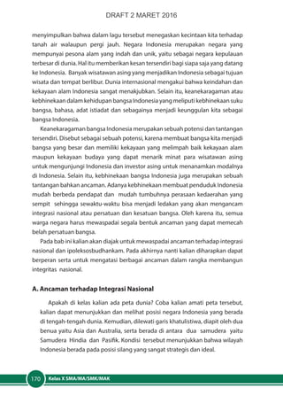 Kelas X SMA/MA/SMK/MAK170
menyimpulkan bahwa dalam lagu tersebut menegaskan kecintaan kita terhadap
tanah air walaupun pergi jauh. Negara Indonesia merupakan negara yang
mempunyai pesona alam yang indah dan unik, yaitu sebagai negara kepulauan
terbesar di dunia. Hal itu memberikan kesan tersendiri bagi siapa saja yang datang
ke Indonesia. Banyak wisatawan asing yang menjadikan Indonesia sebagai tujuan
wisata dan tempat berlibur. Dunia internasional mengakui bahwa keindahan dan
kekayaan alam Indonesia sangat menakjubkan. Selain itu, keanekaragaman atau
kebhinekaan dalam kehidupan bangsa Indonesia yang meliputi kebhinekaan suku
bangsa, bahasa, adat istiadat dan sebagainya menjadi keunggulan kita sebagai
bangsa Indonesia.
Keanekaragaman bangsa Indonesia merupakan sebuah potensi dan tantangan
tersendiri. Disebut sebagai sebuah potensi, karena membuat bangsa kita menjadi
bangsa yang besar dan memiliki kekayaan yang melimpah baik kekayaan alam
maupun kekayaan budaya yang dapat menarik minat para wisatawan asing
untuk mengunjungi Indonesia dan investor asing untuk menanamkan modalnya
di Indonesia. Selain itu, kebhinekaan bangsa Indonesia juga merupakan sebuah
tantangan bahkan ancaman. Adanya kebhinekaan membuat penduduk Indonesia
mudah berbeda pendapat dan mudah tumbuhnya perasaan kedaerahan yang
sempit sehingga sewaktu-waktu bisa menjadi ledakan yang akan mengancam
integrasi nasional atau persatuan dan kesatuan bangsa. Oleh karena itu, semua
warga negara harus mewaspadai segala bentuk ancaman yang dapat memecah
belah persatuan bangsa.
Pada bab ini kalian akan diajak untuk mewaspadai ancaman terhadap integrasi
nasional dan ipoleksosbudhankam. Pada akhirnya nanti kalian diharapkan dapat
berperan serta untuk mengatasi berbagai ancaman dalam rangka membangun
integritas nasional.
A. Ancaman terhadap Integrasi Nasional
Apakah di kelas kalian ada peta dunia? Coba kalian amati peta tersebut,
kalian dapat menunjukkan dan melihat posisi negara Indonesia yang berada
di tengah-tengah dunia. Kemudian, dilewati garis khatulistiwa, diapit oleh dua
benua yaitu Asia dan Australia, serta berada di antara dua samudera yaitu
Samudera Hindia dan Pasifik. Kondisi tersebut menunjukkan bahwa wilayah
Indonesia berada pada posisi silang yang sangat strategis dan ideal.
DRAFT 2 MARET 2016
 