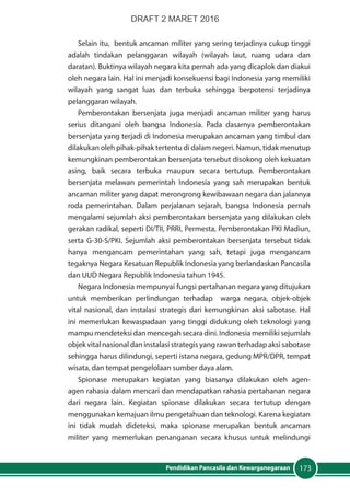 173Pendidikan Pancasila dan Kewarganegaraan
Selain itu, bentuk ancaman militer yang sering terjadinya cukup tinggi
adalah tindakan pelanggaran wilayah (wilayah laut, ruang udara dan
daratan). Buktinya wilayah negara kita pernah ada yang dicaplok dan diakui
oleh negara lain. Hal ini menjadi konsekuensi bagi Indonesia yang memiliki
wilayah yang sangat luas dan terbuka sehingga berpotensi terjadinya
pelanggaran wilayah.
Pemberontakan bersenjata juga menjadi ancaman militer yang harus
serius ditangani oleh bangsa Indonesia. Pada dasarnya pemberontakan
bersenjata yang terjadi di Indonesia merupakan ancaman yang timbul dan
dilakukan oleh pihak-pihak tertentu di dalam negeri. Namun, tidak menutup
kemungkinan pemberontakan bersenjata tersebut disokong oleh kekuatan
asing, baik secara terbuka maupun secara tertutup. Pemberontakan
bersenjata melawan pemerintah Indonesia yang sah merupakan bentuk
ancaman militer yang dapat merongrong kewibawaan negara dan jalannya
roda pemerintahan. Dalam perjalanan sejarah, bangsa Indonesia pernah
mengalami sejumlah aksi pemberontakan bersenjata yang dilakukan oleh
gerakan radikal, seperti DI/TII, PRRI, Permesta, Pemberontakan PKI Madiun,
serta G-30-S/PKI. Sejumlah aksi pemberontakan bersenjata tersebut tidak
hanya mengancam pemerintahan yang sah, tetapi juga mengancam
tegaknya Negara Kesatuan Republik Indonesia yang berlandaskan Pancasila
dan UUD Negara Republik Indonesia tahun 1945.
Negara Indonesia mempunyai fungsi pertahanan negara yang ditujukan
untuk memberikan perlindungan terhadap warga negara, objek-objek
vital nasional, dan instalasi strategis dari kemungkinan aksi sabotase. Hal
ini memerlukan kewaspadaan yang tinggi didukung oleh teknologi yang
mampu mendeteksi dan mencegah secara dini. Indonesia memiliki sejumlah
objek vital nasional dan instalasi strategis yang rawan terhadap aksi sabotase
sehingga harus dilindungi, seperti istana negara, gedung MPR/DPR, tempat
wisata, dan tempat pengelolaan sumber daya alam.
Spionase merupakan kegiatan yang biasanya dilakukan oleh agen-
agen rahasia dalam mencari dan mendapatkan rahasia pertahanan negara
dari negara lain. Kegiatan spionase dilakukan secara tertutup dengan
menggunakan kemajuan ilmu pengetahuan dan teknologi. Karena kegiatan
ini tidak mudah dideteksi, maka spionase merupakan bentuk ancaman
militer yang memerlukan penanganan secara khusus untuk melindungi
DRAFT 2 MARET 2016
 