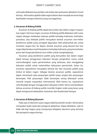 Kelas X SMA/MA/SMK/MAK178
arah pada dilakukannya perilaku seks bebas dan perbuatan dekadensi moral
lainnya. Hal tesebut apabila tidak segera diatasi akan menjadi ancaman bagi
kepribadian bangsa Indonesia yang sesungguhnya.
2. Ancaman di Bidang Politik
Ancaman di bidang politik dapat bersumber dari dalam negeri maupun
luar negeri. Dari luar negeri, ancaman di bidang politik dilakukan oleh suatu
negara dengan melakukan tekanan politik terhadap Indonesia. Intimidasi,
provokasi, atau blokade politik merupakan bentuk ancaman non-militer
berdimensi politik yang seringkali digunakan oleh pihak-pihak lain untuk
menekan negara lain. Ke depan, bentuk ancaman yang berasal dari luar
negeridiperkirakanmasihberpotensiterhadapIndonesia,yangmemerlukan
peran dari fungsi pertahanan non-militer untuk menghadapinya.
Ancaman yang berdimensi politik yang bersumber dari dalam negeri
dapat berupa penggunaan kekuatan berupa pengerahan massa untuk
menumbangkan suatu pemerintahan yang berkuasa, atau menggalang
kekuatan politik untuk melemahkan kekuasaan pemerintah. Selain itu,
ancaman separatisme merupakan bentuk lain dari ancaman politik yang
timbul di dalam negeri. Sebagai bentuk ancaman politik, separatisme
dapat menempuh pola perjuangan politik tanpa senjata dan perjuangan
bersenjata. Pola perjuangan tidak bersenjata sering ditempuh untuk
menarik simpati masyarakat internasional. Oleh karena itu, separatisme
sulit dihadapi dengan menggunakan kekuatan militer. Hal ini membuktikan
bahwa ancaman di bidang politik memiliki tingkat resiko yang besar yang
dapat mengancam kedaulatan, keutuhan, dan keselamatan bangsa.
3. Ancaman di Bidang Ekonomi
Pada saat ini ekonomi suatu negara tidak bisa berdiri sendiri. Hal tersebut
merupakan bukti nyata dari pengaruh globalisasi. Dapat dikatakan, saat ini
tidak ada lagi negara yang mempunyai kebijakan ekonomi yang tertutup
dari pengaruh negara lainnya.
DRAFT 2 MARET 2016
 