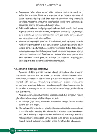 Kelas X SMA/MA/SMK/MAK180
c.	Persaingan bebas akan menimbulkan adanya pelaku ekonomi yang
kalah dan menang. Pihak yang menang secara leluasa memonopoli
pasar, sedangkan yang kalah akan menjadi penonton yang senantiasa
tertindas. Akibatnya, timbulnya kesenjangan sosial yang tajam sebagai
akibat dari adanya persaingan bebas tersebut.
d.	 Sektor-sektor ekonomi rakyat yang diberikan subsidi semakin berkurang,
koperasisemakinsulitberkembangdanpenyerapantenagakerjadengan
pola padat karya semakin ditinggalkan sehingga angka pengangguran
dan kemiskinan susah dikendalikan.
e.	 Memperburuk prospek pertumbuhan ekonomi jangka panjang. Apabila
hal-hal yang dinyatakan di atas berlaku dalam suatu negara, maka dalam
jangka pendek pertumbuhan ekonominya menjadi tidak stabil. Dalam
jangka panjang pertumbuhan yang seperti ini akan mengurangi lajunya
pertumbuhan ekonomi. Pendapatan nasional dan kesempatan kerja
akan semakin lambat pertumbuhannya dan masalah pengangguran
tidak dapat diatasi atau malah semakin memburuk.
4. Ancaman di Bidang Sosial Budaya
Ancaman di bidang sosial budaya dapat dibedakan atas ancaman
dari dalam dan dari luar. Ancaman dari dalam ditimbulkan oleh isu-isu
kemiskinan, kebodohan, keterbelakangan, dan ketidakadilan. Isu tersebut
menjadi titik pangkal timbulnya permasalahan, seperti premanisme,
separatisme, terorisme, kekerasan, dan bencana akibat perbuatan manusia.
Isutersebutakanmengancampersatuandankesatuanbangsa,nasionalisme,
dan patriotisme.
Adapun ancaman dari luar timbul sebagai akibat dari pengaruh negatif
globalisasi, di antaranya adalah sebagai berikut.
a.	 Munculnya gaya hidup konsumtif dan selalu mengkonsumsi barang-
barang dari luar negeri.
b.	 Munculnya sifat hedonisme, yaitu kenikmatan pribadi dianggap sebagai
suatu nilai hidup tertinggi. Hal ini membuat manusia suka memaksakan
diri untuk mencapai kepuasan dan kenikmatan pribadinya tersebut,
meskipun harus melanggar norma-norma yang berlaku di masyarakat.
Seperti mabuk-mabukan, pergaulan bebas, foya-foya dan sebagainya.
DRAFT 2 MARET 2016
 