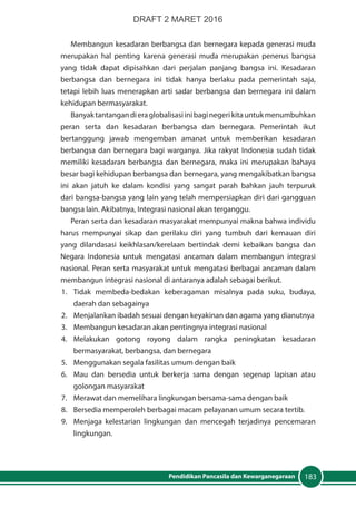 183Pendidikan Pancasila dan Kewarganegaraan
Membangun kesadaran berbangsa dan bernegara kepada generasi muda
merupakan hal penting karena generasi muda merupakan penerus bangsa
yang tidak dapat dipisahkan dari perjalan panjang bangsa ini. Kesadaran
berbangsa dan bernegara ini tidak hanya berlaku pada pemerintah saja,
tetapi lebih luas menerapkan arti sadar berbangsa dan bernegara ini dalam
kehidupan bermasyarakat.
Banyaktantangandieraglobalisasiinibaginegerikitauntukmenumbuhkan
peran serta dan kesadaran berbangsa dan bernegara. Pemerintah ikut
bertanggung jawab mengemban amanat untuk memberikan kesadaran
berbangsa dan bernegara bagi warganya. Jika rakyat Indonesia sudah tidak
memiliki kesadaran berbangsa dan bernegara, maka ini merupakan bahaya
besar bagi kehidupan berbangsa dan bernegara, yang mengakibatkan bangsa
ini akan jatuh ke dalam kondisi yang sangat parah bahkan jauh terpuruk
dari bangsa-bangsa yang lain yang telah mempersiapkan diri dari gangguan
bangsa lain. Akibatnya, Integrasi nasional akan terganggu.
Peran serta dan kesadaran masyarakat mempunyai makna bahwa individu
harus mempunyai sikap dan perilaku diri yang tumbuh dari kemauan diri
yang dilandasasi keikhlasan/kerelaan bertindak demi kebaikan bangsa dan
Negara Indonesia untuk mengatasi ancaman dalam membangun integrasi
nasional. Peran serta masyarakat untuk mengatasi berbagai ancaman dalam
membangun integrasi nasional di antaranya adalah sebagai berikut.
1.	 Tidak membeda-bedakan keberagaman misalnya pada suku, budaya,
daerah dan sebagainya
2.	 Menjalankan ibadah sesuai dengan keyakinan dan agama yang dianutnya
3.	 Membangun kesadaran akan pentingnya integrasi nasional
4.	Melakukan gotong royong dalam rangka peningkatan kesadaran
bermasyarakat, berbangsa, dan bernegara
5.	 Menggunakan segala fasilitas umum dengan baik
6.	 Mau dan bersedia untuk berkerja sama dengan segenap lapisan atau
golongan masyarakat
7.	 Merawat dan memelihara lingkungan bersama-sama dengan baik
8.	 Bersedia memperoleh berbagai macam pelayanan umum secara tertib.
9.	 Menjaga kelestarian lingkungan dan mencegah terjadinya pencemaran
lingkungan.
DRAFT 2 MARET 2016
 