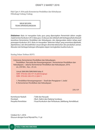 Kelas X SMA/MA/SMK/MAKii
Indonesia. Kementerian Pendidikan dan Kebudayaan.
Pendidikan Pancasila dan Kewarganegaraan / Kementerian Pendidikan dan
Kebudayaan.-- Jakarta: Kementerian Pendidikan dan Kebudayaan, 2016.
xiv, 234 hlm. : ilus. ; 25 cm.
Untuk SMA/MA/SMK/MAK Kelas X
ISBN 978-602-282-471-8 (jilid lengkap)
ISBN 978-602-282-473-2 (jilid 1)	
1. Pendidikan Kewarganegaraan -- Studi dan Pengajaran 	I. Judul	
II. Kementerian Pendidikan dan Kebudayaan
									
370.11P
Hak Cipta © 2016 pada Kementerian Pendidikan dan Kebudayaan
Dilindungi Undang-Undang
MILIK NEGARA
TIDAK DIPERDAGANGKAN
Disklaimer: Buku ini merupakan buku guru yang dipersiapkan Pemerintah dalam rangka
implementasiKurikulum2013.Bukuguru inidisusundanditelaaholehberbagaipihakdibawah
koordinasi Kementerian Pendidikan dan Kebudayaan, dan dipergunakan dalam tahap awal
penerapan Kurikulum 2013. Buku ini merupakan “dokumen hidup” yang senantiasa diperbaiki,
diperbaharui, dan dimutakhirkan sesuai dengan dinamika kebutuhan dan perubahan zaman.
Masukan dari berbagai kalangan diharapkan dapat meningkatkan kualitas buku ini.
Katalog Dalam Terbitan (KDT)
Kontributor Naskah	 : Tolib dan Nuryadi.
Penelaah	 : Muh. Halimi dan Dadang Sundawa.
Penyelia Penerbitan	 : Pusat Kurikulum dan Perbukuan, Balitbang, Kemdikbud.
Cetakan Ke-1, 2016
Disusun dengan huruf Myriad Pro, 11 pt
DRAFT 2 MARET 2016
 