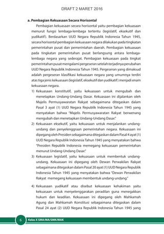 Kelas X SMA/MA/SMK/MAK6
a. Pembagian Kekuasaan Secara Horisontal
Pembagian kekuasaan secara horisontal yaitu pembagian kekuasaan
menurut fungsi lembaga-lembaga tertentu (legislatif, eksekutif dan
yudikatif). Berdasarkan UUD Negara Republik Indonesia Tahun 1945,
secara horisontal pembagian kekuasaan negara dilakukan pada tingkatan
pemerintahan pusat dan pemerintahan daerah. Pembagian kekuasaan
pada tingkatan pemerintahan pusat berlangsung antara lembaga-
lembaga negara yang sederajat. Pembagian kekuasaan pada tingkat
pemerintahanpusatmengalamipergeseransetelahterjadinyaperubahan
UUD Negara Republik Indonesia Tahun 1945. Pergeseran yang dimaksud
adalah pergeseran klasifikasi kekuasaan negara yang umumnya terdiri
atas tiga jenis kekuasaan (legislatif, eksekutif dan yudikatif) menjadi enam
kekuasaan negara.
1)	Kekuasaan konstitutif, yaitu kekuasaan untuk mengubah dan
menetapkan Undang-Undang Dasar. Kekuasaan ini dijalankan oleh
Majelis Permusyawaratan Rakyat sebagaimana ditegaskan dalam
Pasal 3 ayat (1) UUD Negara Republik Indonesia Tahun 1945 yang
menyatakan bahwa “Majelis Permusyawaratan Rakyat berwenang
mengubah dan menetapkan Undang-Undang Dasar.”
2) 	Kekuasaan eksekutif, yaitu kekuasaan untuk menjalankan undang-
undang dan penyelenggraan pemerintahan negara. Kekuasaan ini
dipegangolehPresidensebagaimanaditegaskandalamPasal4ayat(1)
UUD Negara Republik Indonesia Tahun 1945 yang menyatakan bahwa
“Presiden Republik Indonesia memegang kekuasaan pemerintahan
menurut Undang-Undang Dasar.”
3)	Kekuasaan legislatif, yaitu kekuasaan untuk membentuk undang-
undang. Kekuasaan ini dipegang oleh Dewan Perwakilan Rakyat
sebagaimana ditegaskan dalam Pasal 20 ayat (1) UUD Negara Republik
Indonesia Tahun 1945 yang menyatakan bahwa “Dewan Perwakilan
Rakyat memegang kekuasaan membentuk undang-undang.”
4)	Kekuasaan yudikatif atau disebut kekuasaan kehakiman yaitu
kekuasaan untuk menyelenggarakan peradilan guna menegakkan
hukum dan keadilan. Kekuasaan ini dipegang oleh Mahkamah
Agung dan Mahkamah Konstitusi sebagaimana ditegaskan dalam
Pasal 24 ayat (2) UUD Negara Republik Indonesia Tahun 1945 yang
DRAFT 2 MARET 2016
 