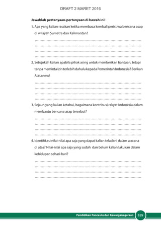 189Pendidikan Pancasila dan Kewarganegaraan
Jawablah pertanyaan-pertanyaan di bawah ini!
1.	Apa yang kalian rasakan ketika membaca kembali peristiwa bencana asap
	 di wilayah Sumatra dan Kalimantan?
………………………………………………………………………………
………………………………………………………………………………
………………………………………………………………………………
………………………………………………………………………………
2.	Setujukah kalian apabila pihak asing untuk memberikan bantuan, tetapi
	 tanpamemintaizinterlebihdahulukepadaPemerintahIndonesia?Berikan
	Alasanmu!
………………………………………………………………………………
………………………………………………………………………………
………………………………………………………………………………
………………………………………………………………………………
3.	Sejauh yang kalian ketahui, bagaimana kontribusi rakyat Indonesia dalam
	 membantu bencana asap tersebut?
………………………………………………………………………………
………………………………………………………………………………
………………………………………………………………………………
………………………………………………………………………………
4.	Identifikasi nilai-nilai apa saja yang dapat kalian teladani dalam wacana
	 di atas? Nilai-nilai apa saja yang sudah dan belum kalian lakukan dalam
	 kehidupan sehari-hari?
………………………………………………………………………………
………………………………………………………………………………
………………………………………………………………………………
………………………………………………………………………………
DRAFT 2 MARET 2016
 