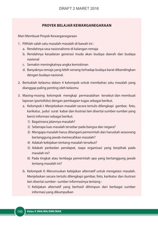 Kelas X SMA/MA/SMK/MAK190
PrOYEK Belajar Kewarganegaraan
Mari Membuat Proyek Kewarganegaraan
1.	 Pilihlah salah satu masalah-masalah di bawah ini :
a.	 Rendahnya rasa nasionalisme di kalangan remaja
b.	Rendahnya kesadaran generasi muda akan budaya daerah dan budaya
nasional
c.	 Semakin meningkatnya angka kemiskinan
d.	 Banyaknya remaja yang lebih senang terhadap budaya barat dibandingkan
dengan budaya nasional.
2.	 Bentuklah kelasmu dalam 4 kelompok untuk membahas satu masalah yang
dianggap paling penting oleh kelasmu
3.	 Masing-masing kelompok mengkaji permasalahan tersebut dan membuat
laporan (portofolio) dengan pembagian tugas sebagai berikut.
a.	 Kelompok I: Menjelaskan masalah secara tertulis dilengkapi gambar, foto,
karikatur, judul surat kabar dan ilustrasi lain disertai sumber-sumber yang
berisi informasi sebagai berikut.
1)	 Bagaimana jalannya masalah?
2)	 Seberapa luas masalah tersebar pada bangsa dan negara?
3)	 Mengapa masalah harus ditangani pemerintah dan haruskah seseorang
bertanggung jawab memecahkan masalah?
4)	 Adakah kebijakan tentang masalah tersebut?
5)	Adakah perbedan pendapat, siapa organisasi yang berpihak pada
masalah ini?
6)	 Pada tingkat atau lembaga pemerintah apa yang bertanggung jawab
tentang masalah ini?
b.	 Kelompok II: Merumuskan kebijakan alternatif untuk mengatasi masalah.
Menjelaskan secara tertulis dilengkapi gambar, foto, karikatur dan ilustrasi
lain disertai sumber- sumber informasinya tentang :
1)	Kebijakan alternatif yang berhasil dihimpun dari berbagai sumber
informasi yang dikumpulkan
DRAFT 2 MARET 2016
 