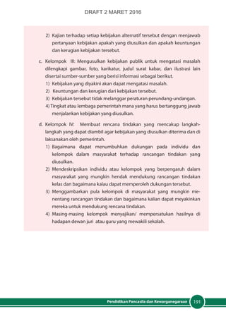 191Pendidikan Pancasila dan Kewarganegaraan
2)	 Kajian terhadap setiap kebijakan alternatif tersebut dengan menjawab
pertanyaan kebijakan apakah yang diusulkan dan apakah keuntungan
dan kerugian kebijakan tersebut.
c.	 Kelompok III: Mengusulkan kebijakan publik untuk mengatasi masalah
dilengkapi gambar, foto, karikatur, judul surat kabar, dan ilustrasi lain
disertai sumber-sumber yang berisi informasi sebagai berikut.
1) 	Kebijakan yang diyakini akan dapat mengatasi masalah.
2) Keuntungan dan kerugian dari kebijakan tersebut.
3) 	Kebijakan tersebut tidak melanggar peraturan perundang-undangan.
4) Tingkat atau lembaga pemerintah mana yang harus bertanggung jawab
menjalankan kebijakan yang diusulkan.
d.	Kelompok IV: Membuat rencana tindakan yang mencakup langkah-
langkah yang dapat diambil agar kebijakan yang diusulkan diterima dan di
laksanakan oleh pemerintah.
1)	Bagaimana dapat menumbuhkan dukungan pada individu dan
kelompok dalam masyarakat terhadap rancangan tindakan yang
diusulkan.
2)	Mendeskripsikan individu atau kelompok yang berpengaruh dalam
masyarakat yang mungkin hendak mendukung rancangan tindakan
kelas dan bagaimana kalau dapat memperoleh dukungan tersebut.
3)	Menggambarkan pula kelompok di masyarakat yang mungkin me-
nentang rancangan tindakan dan bagaimana kalian dapat meyakinkan
mereka untuk mendukung rencana tindakan.
4)	Masing-masing kelompok menyajikan/ mempersatukan hasilnya di
hadapan dewan juri atau guru yang mewakili sekolah.
DRAFT 2 MARET 2016
 