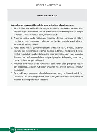 Kelas X SMA/MA/SMK/MAK192
Uji Kompetensi 6
Jawablah pertanyaan di bawah ini secara singkat, jelas dan akurat!
1.	Pada hakikatnya Kebhinekaan bangsa Indonesia merupakan rahmat Allah
SWT sekaligus merupakan sebuah potensi sekaligus tantangan bagi bangsa
Indonesia. Jelaskan maksud pernyataan tersebut!
2.	Ancaman militer pada hakikatnya berkaitan dengan ancaman di bidang
pertahanan dan keamanan. Jelaskan dan berikan contoh terkait dengan
ancaman di bidang militer!
3.	 Agresi suatu negara yang mengancam kedaulatan suatu negara, keutuhan
wilayah, dan keselamatan segenap bangsa Indonesia mempunyai bentuk-
bentuk mulai dari yang berskala paling besar sampai dengan yang terendah.
Jelaskan dan berikan contoh bentuk agresi yang berskala paling besar yang
pernah dialami bangsa Indonesia!
4.	Ancaman non-militer pada hakikatnya disebabkan oleh pengaruh negatif
dari globalisasi. Jelaskan hubungan ancaman non-militer dengan pengaruh
globalisasi!
5.	 Pada hakikatnya ancaman dalam kebhinnekaan yang berdimensi politik dan
bersumberdaridalamnegeridapatberupapengerahanmassadanseparatisme.
Jelaskan maksud pernyataan tersebut!
DRAFT 2 MARET 2016
 