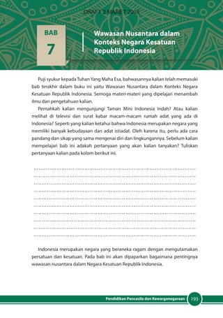 193Pendidikan Pancasila dan Kewarganegaraan
Puji syukur kepada Tuhan Yang Maha Esa, bahwasannya kalian telah memasuki
bab terakhir dalam buku ini yaitu Wawasan Nusantara dalam Konteks Negara
Kesatuan Republik Indonesia. Semoga materi-materi yang dipelajari menambah
ilmu dan pengetahuan kalian.
Pernahkah kalian mengunjungi Taman Mini Indonesia Indah? Atau kalian
melihat di televisi dan surat kabar macam-macam rumah adat yang ada di
Indonesia? Seperti yang kalian ketahui bahwa Indonesia merupakan negara yang
memiliki banyak kebudayaan dan adat istiadat. Oleh karena itu, perlu ada cara
pandang dan sikap yang sama mengenai diri dan lingkungannya. Sebelum kalian
mempelajari bab ini adakah pertanyaan yang akan kalian tanyakan? Tuliskan
pertanyaan kalian pada kolom berikut ini.
………………………………………………………………………………………
………………………………………………………………………………………
………………………………………………………………………………………
………………………………………………………………………………………
………………………………………………………………………………………
………………………………………………………………………………………
………………………………………………………………………………………
………………………………………………………………………………………
………………………………………………………………………………………
………………………………………………………………………………………
Indonesia merupakan negara yang beraneka ragam dengan mengutamakan
persatuan dan kesatuan. Pada bab ini akan dipaparkan bagaimana pentingnya
wawasan nusantara dalam Negara Kesatuan Republik Indonesia.
BAB
7
Wawasan Nusantara dalam
Konteks Negara Kesatuan
Republik Indonesia
DRAFT 2 MARET 2016
 