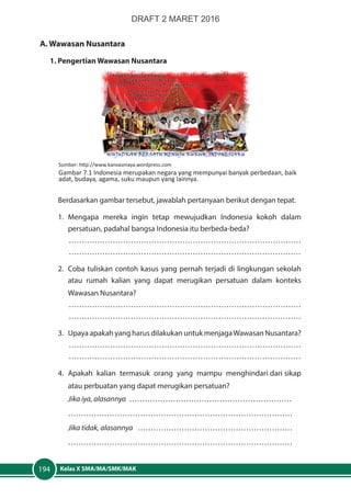 Kelas X SMA/MA/SMK/MAK194
A. Wawasan Nusantara
1. Pengertian Wawasan Nusantara
Berdasarkan gambar tersebut, jawablah pertanyaan berikut dengan tepat.
1.	Mengapa mereka ingin tetap mewujudkan Indonesia kokoh dalam
persatuan, padahal bangsa Indonesia itu berbeda-beda?
………………………………………………………………………………
………………………………………………………………………………
2.	 Coba tuliskan contoh kasus yang pernah terjadi di lingkungan sekolah
atau rumah kalian yang dapat merugikan persatuan dalam konteks
Wawasan Nusantara?
………………………………………………………………………………
………………………………………………………………………………
3.	 Upaya apakah yang harus dilakukan untuk menjagaWawasan Nusantara?
………………………………………………………………………………
………………………………………………………………………………
4. 	Apakah kalian termasuk orang yang mampu menghindari dari sikap
atau perbuatan yang dapat merugikan persatuan?
Jika iya, alasannya ………………………………………………………
……………………………………………………………………………
Jika tidak, alasannya ……………………………………………………
……………………………………………………………………………
Sumber: http://www.kanvasmaya.wordpress.com
Gambar 7.1 Indonesia merupakan negara yang mempunyai banyak perbedaan, baik
adat, budaya, agama, suku maupun yang lainnya.
DRAFT 2 MARET 2016
 