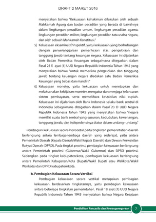 7Pendidikan Pancasila dan Kewarganegaraan
menyatakan bahwa “Kekuasaan kehakiman dilakukan oleh sebuah
Mahkamah Agung dan badan peradilan yang berada di bawahnya
dalam lingkungan peradilan umum, lingkungan peradilan agama,
lingkungan peradilan militer, lingkungan peradilan tata usaha negara,
dan oleh sebuah Mahkamah Konstitusi.”
5)	 Kekuasaan eksaminatif/inspektif, yaitu kekuasaan yang berhubungan
dengan penyelenggaraan pemeriksaan atas pengelolaan dan
tanggung jawab tentang keuangan negara. Kekuasaan ini dijalankan
oleh Badan Pemeriksa Keuangan sebagaimana ditegaskan dalam
Pasal 23 E ayat (1) UUD Negara Republik Indonesia Tahun 1945 yang
menyatakan bahwa “untuk memeriksa pengelolaan dan tanggung
jawab tentang keuangan negara diadakan satu Badan Pemeriksa
Keuangan yang bebas dan mandiri.”
6)	Kekuasaan moneter, yaitu kekuasaan untuk menetapkan dan
melaksanakan kebijakan moneter, mengatur dan menjaga kelancaran
sistem pembayaran, serta memelihara kestabilan nilai rupiah.
Kekuasaan ini dijalankan oleh Bank Indonesia selaku bank sentral di
Indonesia sebagaimana ditegaskan dalam Pasal 23 D UUD Negara
Republik Indonesia Tahun 1945 yang menyatakan bahwa “negara
memiliki suatu bank sentral yang susunan, kedudukan, kewenangan,
tanggung jawab, dan indepedensinya diatur dalam undang- undang.”
Pembagian kekuasaan secara horisontal pada tingkatan pemerintahan daerah
berlangsung antara lembaga-lembaga daerah yang sederajat, yaitu antara
Pemerintah Daerah (Kepala Daerah/Wakil Kepala Daerah) dan Dewan Perwakilan
Rakyat Daerah (DPRD). Pada tingkat provinsi, pembagian kekuasaan berlangsung
antara Pemerintah provinsi (Gubernur/Wakil Gubernur) dan DPRD provinsi.
Sedangkan pada tingkat kabupaten/kota, pembagian kekuasaan berlangsung
antara Pemerintah Kabupaten/Kota (Bupati/Wakil Bupati atau Walikota/Wakil
Walikota) dan DPRD kabupaten/kota.
b. Pembagian Kekuasaan Secara Vertikal
Pembagian kekuasaan secara vertikal merupakan pembagian
kekuasaan berdasarkan tingkatannya, yaitu pembagian kekuasaan
antara beberapa tingkatan pemerintahan. Pasal 18 ayat (1) UUD Negara
Republik Indonesia Tahun 1945 menyatakan bahwa Negara Kesatuan
DRAFT 2 MARET 2016
 