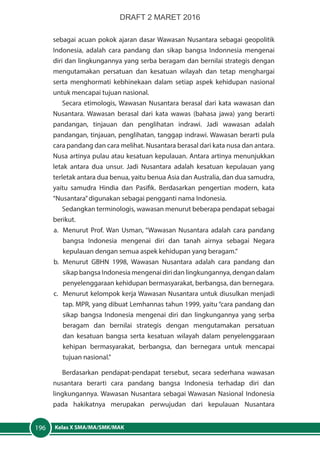 Kelas X SMA/MA/SMK/MAK196
sebagai acuan pokok ajaran dasar Wawasan Nusantara sebagai geopolitik
Indonesia, adalah cara pandang dan sikap bangsa Indonnesia mengenai
diri dan lingkungannya yang serba beragam dan bernilai strategis dengan
mengutamakan persatuan dan kesatuan wilayah dan tetap menghargai
serta menghormati kebhinekaan dalam setiap aspek kehidupan nasional
untuk mencapai tujuan nasional.
Secara etimologis, Wawasan Nusantara berasal dari kata wawasan dan
Nusantara. Wawasan berasal dari kata wawas (bahasa jawa) yang berarti
pandangan, tinjauan dan penglihatan indrawi. Jadi wawasan adalah
pandangan, tinjauan, penglihatan, tanggap indrawi. Wawasan berarti pula
cara pandang dan cara melihat. Nusantara berasal dari kata nusa dan antara.
Nusa artinya pulau atau kesatuan kepulauan. Antara artinya menunjukkan
letak antara dua unsur. Jadi Nusantara adalah kesatuan kepulauan yang
terletak antara dua benua, yaitu benua Asia dan Australia, dan dua samudra,
yaitu samudra Hindia dan Pasifik. Berdasarkan pengertian modern, kata
“Nusantara”digunakan sebagai pengganti nama Indonesia.
Sedangkan terminologis, wawasan menurut beberapa pendapat sebagai
berikut.
a.	 Menurut Prof. Wan Usman, “Wawasan Nusantara adalah cara pandang
bangsa Indonesia mengenai diri dan tanah airnya sebagai Negara
kepulauan dengan semua aspek kehidupan yang beragam.”
b.	Menurut GBHN 1998, Wawasan Nusantara adalah cara pandang dan
sikap bangsa Indonesia mengenai diri dan lingkungannya, dengan dalam
penyelenggaraan kehidupan bermasyarakat, berbangsa, dan bernegara.
c.	 Menurut kelompok kerja Wawasan Nusantara untuk diusulkan menjadi
tap. MPR, yang dibuat Lemhannas tahun 1999, yaitu “cara pandang dan
sikap bangsa Indonesia mengenai diri dan lingkungannya yang serba
beragam dan bernilai strategis dengan mengutamakan persatuan
dan kesatuan bangsa serta kesatuan wilayah dalam penyelenggaraan
kehipan bermasyarakat, berbangsa, dan bernegara untuk mencapai
tujuan nasional.”
Berdasarkan pendapat-pendapat tersebut, secara sederhana wawasan
nusantara berarti cara pandang bangsa Indonesia terhadap diri dan
lingkungannya. Wawasan Nusantara sebagai Wawasan Nasional Indonesia
pada hakikatnya merupakan perwujudan dari kepulauan Nusantara
DRAFT 2 MARET 2016
 