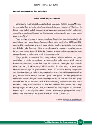 201Pendidikan Pancasila dan Kewarganegaraan
Perhatikan dan cermati berita berikut.
Pulau Nipah, Kepulauan Riau
Negara yang terdiri dari ribuan pulau kecil sepanjang Sabang hingga Merauke
ini membutuhkan perhatian dan fokus ekstra dari warga negaranya. Telah banyak
kasus yang timbul akibat lengahnya warga negara dan pemerintah Indonesia,
seperti kasus Ambalat, Sipadan dan Ligitan, dan belakangan ini juga timbul kasus
pada pulau Nipah.
Pulau kecil yang berada di bagian Kepulauan Riau ini berfungsi sebagai wilayah
pembatas antara Indonesia dan Singapura. Pada mulanya di tahun 1970-an sedikit
demi sedikit pasir laut yang ada di pulau ini dikeruk oleh warga Indonesia sendiri
untuk diekspor ke Singapura. Dengan perahu-perahu tongkang yang bermuatan
besar, pasir pulau Nipah di kirim ke Singapura tanpa adanya perawatan dan
pencegahan yang serius mengenai dampak yang terjadi.
Warga pesisir kepualauan Riau yang bekerja sebagai nelayan dan yang
menjadikan pulau ini sebagai sumber penghasilan mulai merasa resah dengan
kerusakan yang ditimbulkan dari eksploitasi tersebut. Bayangkan saja, sebuah
pulau kecil yang tidak berpenghuni ini memiliki biota laut yang beragam, yang
ekosistemnya terjaga dengan baik oleh alam, dan terumbu karang yang masih
asli, tiba-tiba diganggu oleh datangnya perahu-perahu besar dengan pengerukan
yang dilakukannya. Betapa ikan-ikan yang merupakan sumber penghasilan
nelayan ini terusik, dengan berkurangnya pitoplankton dan zooplankton yang
merupakan sumber makanan mereka. Akibat lain yang muncul adalah hancurnya
terumbu karang dan keruhnya air laut. Hal tersebut berdampak serius bagi
kelangsungan ikan-ikan, tumbuhan, dan kehidupan lain yang ada di bawah laut
sekitar Nipah. Masalah yang timbul adalah merosotnya penghasilan warga
sekitar dan menurunnya kesejahteraan rakyat sekitar pulau Nipah.
Sumber: www.jakartagreater.com
DRAFT 2 MARET 2016
 