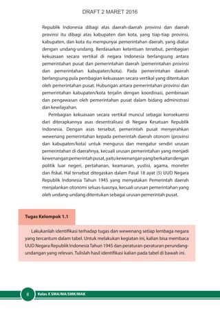 Kelas X SMA/MA/SMK/MAK8
Republik Indonesia dibagi atas daerah-daerah provinsi dan daerah
provinsi itu dibagi atas kabupaten dan kota, yang tiap-tiap provinsi,
kabupaten, dan kota itu mempunyai pemerintahan daerah, yang diatur
dengan undang-undang. Berdasarkan ketentuan tersebut, pembagian
kekuasaan secara vertikal di negara Indonesia berlangsung antara
pemerintahan pusat dan pemerintahan daerah (pemerintahan provinsi
dan pemerintahan kabupaten/kota). Pada pemerintahan daerah
berlangsung pula pembagian kekuasaan secara vertikal yang ditentukan
oleh pemerintahan pusat. Hubungan antara pemerintahan provinsi dan
pemerintahan kabupaten/kota terjalin dengan koordinasi, pembinaan
dan pengawasan oleh pemerintahan pusat dalam bidang administrasi
dan kewilayahan.
Pembagian kekuasaan secara vertikal muncul sebagai konsekuensi
dari diterapkannya asas desentralisasi di Negara Kesatuan Republik
Indonesia. Dengan asas tersebut, pemerintah pusat menyerahkan
wewenang pemerintahan kepada pemerintah daerah otonom (provinsi
dan kabupaten/kota) untuk mengurus dan mengatur sendiri urusan
pemerintahan di daerahnya, kecuali urusan pemerintahan yang menjadi
kewenanganpemerintahpusat,yaitukewenanganyangberkaitandengan
politik luar negeri, pertahanan, keamanan, yustisi, agama, moneter
dan fiskal. Hal tersebut ditegaskan dalam Pasal 18 ayat (5) UUD Negara
Republik Indonesia Tahun 1945 yang menyatakan Pemerintah daerah
menjalankan otonomi seluas-luasnya, kecuali urusan pemerintahan yang
oleh undang-undang ditentukan sebagai urusan pemerintah pusat.
Tugas Kelompok 1.1
Lakukanlah identifikasi terhadap tugas dan wewenang setiap lembaga negara
yang tercantum dalam tabel. Untuk melakukan kegiatan ini, kalian bisa membaca
UUD Negara Republik IndonesiaTahun 1945 dan peraturan-peraturan perundang-
undangan yang relevan. Tulislah hasil identifikasi kalian pada tabel di bawah ini.
DRAFT 2 MARET 2016
 
