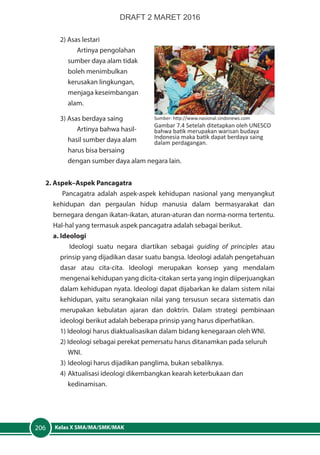 Kelas X SMA/MA/SMK/MAK206
2) Asas lestari
Artinya pengolahan
sumber daya alam tidak
boleh menimbulkan
kerusakan lingkungan,
menjaga keseimbangan
alam.
3) Asas berdaya saing
Artinya bahwa hasil-
hasil sumber daya alam
harus bisa bersaing
dengan sumber daya alam negara lain.
2. Aspek–Aspek Pancagatra
Pancagatra adalah aspek-aspek kehidupan nasional yang menyangkut
kehidupan dan pergaulan hidup manusia dalam bermasyarakat dan
bernegara dengan ikatan-ikatan, aturan-aturan dan norma-norma tertentu.
Hal-hal yang termasuk aspek pancagatra adalah sebagai berikut.
a. Ideologi
Ideologi suatu negara diartikan sebagai guiding of principles atau
prinsip yang dijadikan dasar suatu bangsa. Ideologi adalah pengetahuan
dasar atau cita-cita. Ideologi merupakan konsep yang mendalam
mengenai kehidupan yang dicita-citakan serta yang ingin diiperjuangkan
dalam kehidupan nyata. Ideologi dapat dijabarkan ke dalam sistem nilai
kehidupan, yaitu serangkaian nilai yang tersusun secara sistematis dan
merupakan kebulatan ajaran dan doktrin. Dalam strategi pembinaan
ideologi berikut adalah beberapa prinsip yang harus diperhatikan.
1) Ideologi harus diaktualisasikan dalam bidang kenegaraan oleh WNI.
2) Ideologi sebagai perekat pemersatu harus ditanamkan pada seluruh 	
	WNI.
3)	Ideologi harus dijadikan panglima, bukan sebaliknya.
4)	Aktualisasi ideologi dikembangkan kearah keterbukaan dan 		
	kedinamisan.
Sumber: http://www.nasional.sindonews.com
Gambar 7.4 Setelah ditetapkan oleh UNESCO
bahwa batik merupakan warisan budaya
Indonesia maka batik dapat berdaya saing
dalam perdagangan.
DRAFT 2 MARET 2016
 