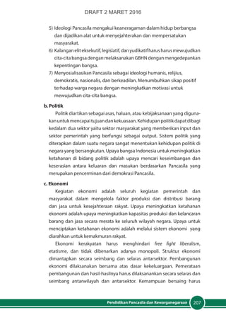207Pendidikan Pancasila dan Kewarganegaraan
5)	Ideologi Pancasila mengakui keaneragaman dalam hidup berbangsa
	 dan dijadikan alat untuk menyejahterakan dan mempersatukan 		
	masyarakat.
6)	 Kalanganeliteksekutif,legislatif,danyudikatifharusharusmewujudkan
	 cita-cita bangsa dengan melaksanakan GBHN dengan mengedepankan
	 kepentingan bangsa.
7)	Menyosialisasikan Pancasila sebagai ideologi humanis, relijius, 	
	 demokratis, nasionalis, dan berkeadilan. Menumbuhkan sikap positif
	 terhadap warga negara dengan meningkatkan motivasi untuk 		
	 mewujudkan cita-cita bangsa.
b. Politik	
Politik diartikan sebagai asas, haluan, atau kebijaksanaan yang diguna-
kanuntukmencapaitujuandankekuasaan.Kehidupanpolitik dapatdibagi
kedalam dua sektor yaitu sektor masyarakat yang memberikan input dan
sektor pemerintah yang berfungsi sebagai output. Sistem politik yang
diterapkan dalam suatu negara sangat menentukan kehidupan politik di
negara yang bersangkutan. Upaya bangsa Indonesia untuk meningkatkan
ketahanan di bidang politik adalah upaya mencari keseimbangan dan
keserasian antara keluaran dan masukan berdasarkan  Pancasila yang
merupakan pencerminan dari demokrasi Pancasila.
c. Ekonomi
Kegiatan ekonomi adalah seluruh kegiatan pemerintah dan
masyarakat dalam mengelola faktor produksi dan distribusi barang
dan jasa untuk  kesejahteraan rakyat. Upaya meningkatkan ketahanan
ekonomi adalah upaya meningkatkan kapasitas produksi dan kelancaran
barang dan jasa secara merata ke seluruh wilayah negara. Upaya untuk
menciptakan ketahanan ekonomi adalah melalui sistem ekonomi yang
diarahkan untuk kemakmuran rakyat.
Ekonomi kerakyatan harus menghindari free fight liberalism,
etatisme, dan tidak dibenarkan adanya monopoli. Struktur ekonomi
dimantapkan secara seimbang dan selaras antarsektor.  Pembangunan
ekonomi dilaksanakan bersama atas dasar kekeluargaan. Pemerataan
pembangunan dan hasil-hasilnya harus dilaksanankan secara selaras dan
seimbang antarwilayah dan antarsektor.  Kemampuan bersaing harus
DRAFT 2 MARET 2016
 