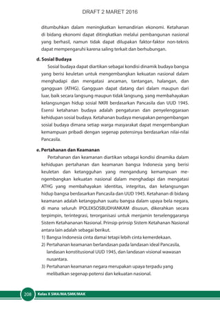 Kelas X SMA/MA/SMK/MAK208
ditumbuhkan dalam meningkatkan kemandirian ekonomi. Ketahanan
di bidang ekonomi dapat ditingkatkan melalui pembangunan nasional
yang berhasil, namun tidak dapat dilupakan faktor-faktor non-teknis
dapat mempengaruhi karena saling terkait dan berhubungan.
d. Sosial Budaya
Sosial budaya dapat diartikan sebagai kondisi dinamik budaya bangsa
yang berisi keuletan untuk mengembangkan kekuatan nasional dalam
menghadapi dan mengatasi ancaman, tantangan, halangan, dan
gangguan (ATHG). Gangguan dapat datang dari dalam maupun dari
luar, baik secara langsung maupun tidak langsung, yang membahayakan
kelangsungan hidup sosial NKRI berdasarkan Pancasila dan UUD 1945.
Esensi ketahanan budaya adalah pengaturan dan  penyelenggaraan
kehidupan sosial budaya. Ketahanan budaya merupakan pengembangan
sosial budaya dimana setiap warga masyarakat dapat mengembangkan
kemampuan pribadi dengan segenap potensinya berdasarkan nilai-nilai
Pancasila.
e. Pertahanan dan Keamanan
Pertahanan dan keamanan diartikan sebagai kondisi dinamika dalam
kehidupan pertahanan dan keamanan bangsa Indonesia yang berisi
keuletan dan ketangguhan yang mengandung kemampuan me-
ngembangkan kekuatan nasional dalam menghadapi dan mengatasi
ATHG yang membahayakan identitas, integritas, dan kelangsungan
hidup bangsa berdasarkan Pancasila dan UUD 1945. Ketahanan di bidang
keamanan adalah ketangguhan suatu bangsa dalam upaya bela negara,
di mana seluruh IPOLEKSOSBUDHANKAM disusun, dikerahkan secara
terpimpin, terintegrasi, terorganisasi untuk menjamin terselenggaranya
Sistem Ketahananan Nasional. Prinsip-prinsip Sistem Ketahanan Nasional
antara lain adalah sebagai berikut.
1)	Bangsa Indonesia cinta damai tetapi lebih cinta kemerdekaan.
2)	Pertahanan keamanan berlandasan pada landasan ideal Pancasila, 		
	 landasan konstitusional UUD 1945, dan landasan visional wawasan 		
	nusantara.
3)	Pertahanan keamanan negara merupakan upaya terpadu yang 		
	 melibatkan segenap potensi dan kekuatan nasional.
DRAFT 2 MARET 2016
 