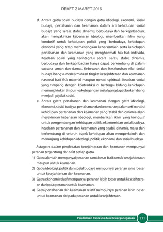 211Pendidikan Pancasila dan Kewarganegaraan
d.	Antara gatra sosial budaya dengan gatra ideologi, ekonomi, sosial
budaya, pertahanan dan keamanan; dalam arti kehidupan sosial
budaya yang serasi, stabil, dinamis, berbudaya dan berkepribadian,
akan menyakinkan kebenaran ideologi, memberikan iklim yang
kondusif untuk kehidupan politik yang berbudaya, kehidupan
ekonomi yang tetap mementingkan kebersamaan serta kehidupan
pertahanan dan keamanan yang menghormati hak-hak individu.
Keadaan sosial yang terintegrasi secara serasi, stabil, dinamis,
berbudaya dan berkepribadian hanya dapat berkembang di dalam
suasana aman dan damai. Kebesaran dan keseluruhan nilai sosial
budaya bangsa mencerminkan tingkat kesejahteraan dan keamanan
nasional baik fisik material maupun mental spiritual. Keadaan sosial
yang timpang dengan kontradiksi di berbagai bidang kehidupan
memungkinkantimbulnyaketegangansosialyangdapatberkembang
menjadi gejolak sosial.
e.	Antara gatra pertahanan dan keamanan dengan gatra ideologi,
ekonomi,sosialbudaya,pertahanandankeamanan;dalamartikondisi
kehidupan pertahanan dan keamanan yang stabil dan dinamis akan
meyakinkan kebenaran ideologi, memberikan iklim yang kondusif
untuk pengembangan kehidupan politik, ekonomi dan sosial budaya.
Keadaan pertahanan dan keamanan yang stabil, dinamis, maju dan
berkembang di seluruh aspek kehidupan akan memperkokoh dan
menunjang kehidupan ideologi, politik, ekonomi, dan sosial budaya.
Astagatra dalam pendekatan kesejahteraan dan keamanan mempunyai
peranan tergantung dari sifat setiap gatra.
1)	 Gatra alamiah mempunyai peranan sama besar baik untuk kesejahteraan
maupun untuk keamanan.
2)	 Gatra ideologi, politik dan sosial budaya mempunyai peranan sama besar
untuk kesejahteraan dan keamanan.
3)	 Gatra ekonomi relatif mempunyai peranan lebih besar untuk kesejahtera-
an daripada peranan untuk keamanan.
4)	 Gatra pertahanan dan keamanan relatif mempunyai peranan lebih besar
untuk keamanan daripada peranan untuk kesejahteraan.
DRAFT 2 MARET 2016
 