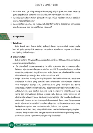 Kelas X SMA/MA/SMK/MAK216
3.	 Nilai-nilai apa saja yang terdapat dalam perjuangan para pahlawan tersebut
yang dapat kalian contoh dan lakukan dalam kehidupan sehari-hari?
4.	 Apa saja yang telah kalian perbuat sebagai wujud kesadaran kalian sebagai
warga negara Indonesia?
5.	 Apa manfaat dan hal-hal yang patut dicontoh tentang kesadaran berbangsa
dan bernegara dari para pahlawan nasional?
Rangkuman
1. Kata Kunci
Kata kunci yang harus kalian pahami dalam mempelajari materi pada
bab ini, yaitu geopolitik, wawasan nusantara, kesadaran, negara kepulauan
(archipelago), dan bangsa.
2. Intisari Materi
Bab 7tentang WawasanNusantaradalamkonteksNKRIdapatkitasimpulkan
antara lain sebagai berikut.
a. Bangsa adalah orang-orang yang memiliki kesamaan asal keturunan, adat,
bahasa, sejarah serta berpemerintahan sendiri. Adapun berbangsa adalah
manusia yang mempunyai landasan etika, bermoral, dan berakhlak mulia
dalam bersikap mewujudkan makna sosial dan adil.
b. Negara adalah suatu organisasi yang terdiri dari sekelompok atau beberapa
kelompok manusia yang bersama-sama mendiami satu wilayah tertentu
dan mengakui adanya satu pemerintahan yang mengurus tata tertib
serta keselamatan sekelompok atau beberapa kelompok manusia tersebut.
Adapun, bernegara adalah manusia yang mempunyai kepentingan yang
sama dan menyatakan dirinya sebagai satu bangsa serta berproses di
dalam satu wilayah Indonesia dan mempunyai cita-cita yang berlandaskan
niat untuk bersatu secara emosional dan rasional dalam membangun rasa
nasionalisme secara selektif ke dalam sikap dan perilaku antarsesama yang
berbeda ras, agama, asal keturunan, adat, bahasa, dan sejarah.
c. Kesadaran adalah sikap menyadari bahwa kita berbeda dengan yang lain.
Artinya, menyadari bahwa bangsa Indonesia berbeda dengan bangsa lain,
khususnya dalam sejarah berdirinya bangsa Indonesia.
DRAFT 2 MARET 2016
 