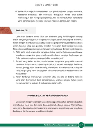 217Pendidikan Pancasila dan Kewarganegaraan
d. Berdasarkan sejarah kemerdekaan dan pembangunan bangsa Indonesia,
kesadaran berbangsa dan bernegara merupakan modal awal dalam
membangun dan memperjuangkannya. Hal ini membutuhkan konsistensi
yang berlanjut guna menjaga kesatuan nasional, bangsa, dan negara.
Penilaian Diri
Cermatilah berita di media cetak dan elektronik yang menayangkan tentang
masih banyaknya masyarakat yang melakukan perusakan alam, seperti membuka
lahan dengan membakar hutan atau sikap yang ingin membuat Indonesia tidak
aman. Padahal sikap dan perilaku tersebut merugikan bagi bangsa Indonesia.
Nah, coba jawablah pertanyaan-pertanyaan berikut sesuai dengan kondisi saat ini.
1.	 Akhir-akhir ini di negara kita banyak peristiwa yang berkaitan dengan tingkat
kesadaran masyarakat yang masih rendah dalam menjaga lingkungannya.
Coba kalian renungkan, mengapa hal ini sampai terjadi?
2.	Seperti yang kalian ketahui, masih banyak masyarakat yang tidak menaati
peraturan hanya untuk kepentingan pribadi, seperti melanggar lalulintas,
korupsi, penggunaan obat terlarang, merampok, atau membunuh. Langkah-
langkah apa yang harus diupayakan untuk menumbuhkan kesadaran hukum
masyarakat?
3.	 Kalian tentunya mempunyai keinginan atau cita-cita di bidang tertentu
yang akan bermanfaat bagi pembangunan. Uraikan rencana kalian untuk
menumbuhkan kesadaran di bidang yang kalian pilih.
PrOYEK Belajar Kewarganegaraan
Diskusikan dengan kelompok kalian tentang permasalahan bangsa kita dalam
menghadapi masa kini dan masa datang dalam berbagai bidang. Alternatif apa
yang perlu dipersiapkan dan bagaimana sasaran yang akan dicapai agar kesadaran
berbangsa dan bernegara semakin meningkat
DRAFT 2 MARET 2016
 