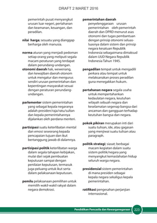 223Pendidikan Pancasila dan Kewarganegaraan
pemerintah pusat menyangkut
urusan luar negeri, pertahanan
dan keamanan, keuangan, dan
peradilan.
nilai harga; sesuatu yang dianggap
berharga oleh manusia.
norma aturan yang menjadi pedoman
setiap orang yang meliputi segala
macam peraturan yang terdapat
dalam perundang-undangan.
otonomi daerah hak, wewenang,
dan kewajiban daerah otonom
untuk mengatur dan mengurus
sendiri urusan pemerintahan dan
kepentingan masyarakat sesuai
dengan peraturan perundang-
undangan.
parlementer sistem pemerintahan
yang sebagai kepala negaranya
adalah presiden/raja/ratu/sultan
dan kepala pemerintahannya
dijalankan oleh perdana menteri.
partisipasi suatu keterlibatan mental
dan emosi seseorang kepada
pencapaian tujuan dan ikut
bertanggung jawab di dalamnya.
partisipasi politik keterlibatan warga
dalam segala tahapan kebijakan,
mulai dari sejak pembuatan
keputusan sampai dengan
penilaian keputusan, termasuk
juga peluang untuk ikut serta
dalam pelaksanaan keputusan.
pemilu pelaksanaan pemilihan untuk
memilih wakil-wakil rakyat dalam
negara demokrasi.
pemerintahan daerah
penyelenggaraan urusan
pemerintahan oleh pemerintah
daerah dan DPRD menurut asas
otonomi dan tugas pembantuan
dengan prinsip otonomi seluas-
luasnya dalam sistem dan prinsip
negara kesatuan Republik
Indonesia sebagaimana dimaksud
dalam UUD Negara Republik
Indonesia Tahun 1945.
pengadilan tempat untuk mengadili
perkara atau tempat untuk
melaksanakan proses peradilan
guna menegakkan hukum.
pertahanan negara segala usaha
untuk mempertahankan
kedaulatan negara, keutuhan
wilayah sebuah negara dan
keselamatan segenap bangsa dari
ancaman dan gangguan terhadap
keutuhan bangsa dan negara.
pokok pikiran merupakan inti dari
suatu tulisan, ide, atau gagasan
yang menjiwai suatu tulisan atau
paragraph.
politik strategi; siasat; berbagai
macam kegiatan dalam suatu
sistem politik/negara yang
menyangkut kemaslahatan hidup
seluruh warga negara.
presidensial sistem pemerintahan
di mana presiden sebagai
kepala negara sekaligus kepala
pemerintahan.
ratifikasi pengesahan perjanjian
internasional.
DRAFT 2 MARET 2016
 