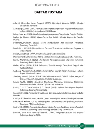 229Pendidikan Pancasila dan Kewarganegaraan
DAFTAR PUSTAKA
Affandi, Idrus dan Karim Suryadi. (2008). Hak Asasi Manusia (HAM). Jakarta:
Universitas Terbuka.
Asshiddiqie, Jimly. (2004). Format Kelembagaan Negara dan Pergeseran Kekuasaan
dalam UUD 1945. Yogyakarta. FH-UII Press.
Bakry, Noor Ms. (2009). Pendidikan Kewarganegaraan. Yogyakarta: Pustaka Pelajar.
Budiardjo, Miriam. (2008). Dasar-Dasar Ilmu Politik. Jakarta: Gramedia Pustaka
Utama.
Budimansyah,Dasim. (2002). Model Pembelajaran dan Penilaian Portofolio.
Bandung: Ganesindo
Busrizalti,H.M.(2013).HukumPemda:OtonomiDaerahdanImplikasinya,Yogyakarta
: Total Media.
Busroh, Abu Daud. )2009). Ilmu Negara. Jakarta: Bumi Aksara.
Darmodihardjo, Dardji. dkk. (1991). Santiaji Pancasila, Surabaya: Usaha Nasional,
Erwin, Muhammad. (2012). Pendidikan Kewarganegaraan Republik Indonesia.
Bandung : Refika Aditama.
Gaffar, Affan. (2004). Politik Indonesia; Transisi Menuju Demokrasi. Yogyakarta:
Pustaka Pelajar.
Gadjong, Agussalim Andi. (2007). Pemerintahan Daerah; Kajian Politik dan Hukum.
Bogor: Ghalia Indonesia.
Jimnung, Martin (2005). Politik Lokal dan Pemerintah Daerah dalam Perspektif
Otonomi Daerah. Yogyakarta: Pustaka Nusatama.
Ismail, Taufik. (2004). Katastrofi Mendunia; Marxisme, Leninisma, Stalinisma,
Maoisme, Narkoba. Jakarta: Yayasan Titik Infinitum.
Kansil, C. S. T. Dan Christine S. T. Kansil. (2008). Hukum Tata Negara Republik
Indonesia. Jakarta: Rineka Cipta,
Kansil, C.S.T.1992. Pengantar Ilmu Hukum dan Tata Hukum Indonesia. Jakarta: Balai
Pustaka.
Kansil, C.S.T dan Christine S.T Kansil. (2001). IlmuNegara. Jakarta: Pradnya Paramita.
Komalasari, Kokom. (2010). Pembelajaran Konstekstual; Konsep dan Aplikasinya.
Bandung: PT Refika Aditama.
Kosim, H.E. (2000). Pancasila: Pandangan Hidup Bangsa dan Dasar Negara Republik
Indonesia. Bandung: Sekolah Tinggi Bahasa Asing YAPARI-ABA.
Kusnadi, Moh. dan Harmaily Ibrahim. (1993). Pengantar Hukum Tata Negara
Indonesia. Jakarta: FHUI.
DRAFT 2 MARET 2016
 